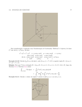 8.3. MUDANC¸A DE VARI ´AVEIS 77
Esta transforma¸c˜ao ´e conhecida como Transforma¸c˜ao de Coordenadas “Esf´ericas”e ´e injetora, de classe
C1
com det JT = ρ2
sen ϕ. De fato:
x2
+ y2
+ z2
= ρ2
, x = ρ sen ϕ cos θ, y = r sen ϕ sen θ, z = ρ cos ϕ
det JT =
sen ϕ cos θ ρ cos ϕ cos θ −ρ sen ϕ sen θ
sen ϕ sen θ ρ cos ϕ sen θ ρ sen ϕ cos θ
cos θ −ρ sen ϕ 0
= ρ2
sen ϕ.
Exemplo 8.3.10 Calcular B
f(x, y, z)dx dy dz, onde f(x, y, z) = z2
e B ´e a seguinte regi˜ao B = {(x, y, z) :
x2
+ y2
+ z2
≤ 1}.
Solu¸c˜ao: Note que T leva o retˆangulo R = {(ρ, ϕ, θ) : 0 ≤ ρ ≤ 1, 0 ≤ ϕ ≤ π, 0 ≤ θ  2π} e B. Logo, dos
Teorema 8.3.1 e Teorema 8.2.2, temos
B=T (R)
z2
dx dy dz =
R
ρ3
cos2
ϕ sen ϕ dρ dϕ dθ
=
2π
0
dθ
π
0
dϕ
1
0
ρ3
cos2
ϕ sen ϕ dρ =
4π
15
Exemplo 8.3.11 Calcular o volume da regi˜ao C comum `a esfera ρ ≤ a e ao cone ϕ ≤ α.
 