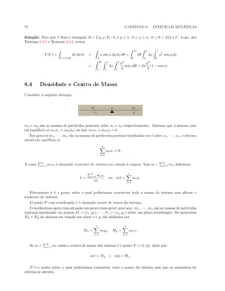 78 CAP´ITULO 8. INTEGRAIS M ´ULTIPLAS
Solu¸c˜ao: Note que T leva o retˆangulo R = {(ρ, ϕ, θ) : 0 ≤ ρ ≤ 1, 0 ≤ ϕ ≤ α, 0 ≤ θ  2π} e C. Logo, dos
Teorema 8.3.1 e Teorema 8.2.2, temos
V (C) =
C=T (R)
dx dy dz =
R
ρ sen ϕ dρ dϕ dθ =
2π
0
dθ
α
0
dϕ
1
0
ρ2
sen ϕ dρ
=
2π
0
α
0
dϕ
1
0
a3
3
sen ϕdθ = 2π
a3
3
(1 − cos α)
8.4 Densidade e Centro de Massa
Considere a seguinte situa¸c˜ao
m1 e m2 s˜ao as massas de part´ıculas pontuais sobre x1 e x2 respectivamente. Dizemos que o sistema est´a
em equil´ıbrio se m1x1 = m2|x2| ou seja m1x1 + m2x2 = 0.
Em geral se m1, · · · , mn s˜ao as massas de part´ıculas pontuais localizadas em sobre x1, · · · , xn, o sistema
estar´a em equil´ıbrio se
n
i=1
mixi = 0.
A soma
n
i=1 mixi ´e chamada momento do sistema em rela¸c˜ao `a origem. Seja m =
n
i=1 mi, deﬁnimos
¯x =
n
i=1 mixi
m
ou m¯x =
n
i=1
mixi.
Fisicamente ¯x ´e o ponto sobre o qual poder´ıamos concentrar toda a massa do sistema sem alterar o
momento do sistema.
O ponto P com coordenada ¯x ´e chamado centro de massa do sistema.
Consideremos agora uma situa¸c˜ao um pouco mais geral, qual seja: m1, · · · , mn s˜ao as massas de part´ıculas
pontuais localizadas em pontos P1 = (x1, y1), · · · , Pn = (xn, yn) sobre um plano coordenado. Os momentos
Mx e My do sistema em rela¸c˜ao aos eixos x e y, s˜ao deﬁnidos por
Mx =
n
i=1
miyi, My =
n
i=1
mixi.
Se m =
n
i=1 mi ent˜ao o centro de massa dos sistema ´e o ponto P = (¯x, ¯y), dado por:
m¯x = My e m¯y = Mx.
P ´e o ponto sobre o qual poder´ıamos concentrar toda a massa do sistema sem que os momentos do
sistema se alterem.
 