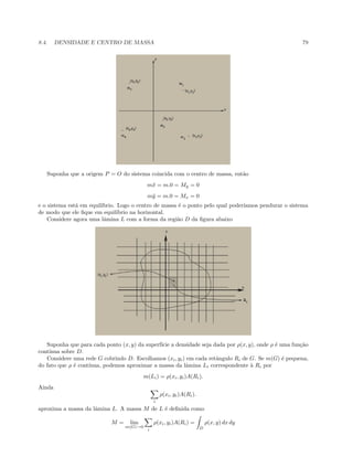 8.4. DENSIDADE E CENTRO DE MASSA 79
Suponha que a origem P = O do sistema coincida com o centro de massa, ent˜ao
m¯x = m.0 = My = 0
m¯y = m.0 = Mx = 0
e o sistema est´a em equil´ıbrio. Logo o centro de massa ´e o ponto pelo qual poder´ıamos pendurar o sistema
de modo que ele ﬁque em equil´ıbrio na horizontal.
Considere agora uma lˆamina L com a forma da regi˜ao D da ﬁgura abaixo
Suponha que para cada ponto (x, y) da superf´ıcie a densidade seja dada por ρ(x, y), onde ρ ´e uma fun¸c˜ao
cont´ınua sobre D.
Considere uma rede G cobrindo D. Escolhamos (xi, yi) em cada retˆangulo Ri de G. Se m(G) ´e pequena,
do fato que ρ ´e cont´ınua, podemos aproximar a massa da lˆamina Li correspondente `a Ri por
m(Li) = ρ(xi, yi)A(Ri).
Ainda
i
ρ(xi, yi)A(Ri).
aproxima a massa da lˆamina L. A massa M de L ´e deﬁnida como
M = lim
m(G)→0
i
ρ(xi, yi)A(Ri) =
D
ρ(x, y) dx dy
 