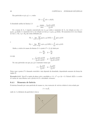80 CAP´ITULO 8. INTEGRAIS M ´ULTIPLAS
Em particular se ρ(x, y) = c, ent˜ao
M = c
D
dA = cA(D).
A densidade m´edia da lˆamina L ´e
¯ρ =
massa
´area
= D
ρ(x, y)dA
D
dA
.
Se a massa de Li ´e suposta concentrada em (xi, yi) ent˜ao o momento de Li em rela¸c˜ao ao eixo x ´e
yiρ(xi, yi)A(Ri) e o momento de Li em rela¸c˜ao ao eixo y e xiρ(xi, yi)A(Ri). Os momentos de L em rela¸c˜ao
ao eixo x, Mx e y e My s˜ao ent˜ao deﬁnidos por
Mx = lim
m(G)→0
i
yiρ(xi, yi)A(Ri) =
D
yρ(x, y) dA
e
My = lim
m(G)→0
i
xiρ(xi, yi)A(Ri) =
D
xρ(x, y) dA.
Ainda, o centro de massa da lˆamina L ´e o ponto P = (¯x, ¯y) dado por
¯x =
My
M
, ¯y =
Mx
M
ou seja
¯x = D
xρ(x, y) dA
D
ρ(x, y) dA
, ¯y = D
yρ(x, y) dA
D
ρ(x, y) dA
.
No caso particular em que ρ(x, y) ´e constante temos que
¯x = D
xdA
D
dA
, ¯y = D
ydA
D
dA
.
Neste caso o ponto P ´e chamado centr´oide e n˜ao depende da densidade, dependendo somente da forma da
regi˜ao D.
Exemplo 8.4.1 Seja D a regi˜ao do plano entre a par´abola y = 6−x2
e y +2x = 3. Calcule A(D) e o centro
de massa de uma lˆamina com a forma de D e densidade constante.
8.4.1 Momento de In´ercia
O sistema formado por uma part´ıcula de massa m1 tem momento de in´ercia relativo `a reta s dado por
I = m1d2
1,
onde d1 ´e a distˆancia da part´ıcula `a reta s.
 
