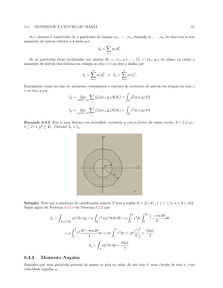 8.4. DENSIDADE E CENTRO DE MASSA 81
Se o sistema ´e constitu´ıdo de n part´ıculas de massas m1, · · · , mn distando d1, · · · , dn de uma reta s tem
momento de in´ercia relativo a s dado por
Is =
n
i=1
mid2
i .
Se as part´ıculas est˜ao localizadas nos pontos P1 = (x1, y1), · · · , Pn = (xn, yn) do plano xy ent˜ao o
momento de in´ercia dos sistema em rela¸c˜ao ao eixo x e ao eixo y dados por
Ix =
n
i=1
miy2
i e Iy =
n
i=1
mix2
i .
Exatamente como no caso do momento, estendemos o conceito de momento de in´ercia em rela¸c˜ao ao eixo x
e ao eixo y por
Ix = lim
m(G)→0
i
y2
i ρ(xi, yi)A(Ri) =
D
y2
ρ(x, y) dA
Iy = lim
m(G)→0
i
x2
i ρ(xi, yi)A(Ri) =
D
x2
ρ(x, y) dA
Exemplo 8.4.2 Seja L uma lˆamina com densidade constante ρ com a forma da regi˜ao anelar A = {(x, y) :
1 ≤ x2
+ y2
≤ 4}. Calcular Ix e Iy.
Solu¸c˜ao: Note que a mudan¸ca de coordenadas polares T leva a regi˜ao R = {(r, θ) : 1 ≤ r ≤ 2, 0 ≤ θ  2π}.
Segue agora do Teorema 8.3.1 e do Teorema 8.2.2 que
Ix =
A=T (R)
ρ x2
dx dy = ρ
R
r3
sen2
θ dr dθ = ρ
2
1
r3
dr
2π
0
1 − cos 2θ
2
dθ
= ρ
2
1
r3 2θ − sen 2θ
4
dr = ρπ
2
1
r3
dr = ρπ
r4
4
2
1
=
15ρπ
4
Iy =
A
ρy2
dx dy =
15ρπ
4
.
8.4.2 Momento Angular
Suponha que uma part´ıcula pontual de massa m gira ao redor de um eixo , num c´ırculo de raio r, com
velocidade angular ω.
 
