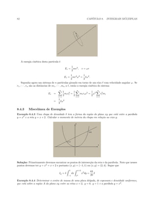 82 CAP´ITULO 8. INTEGRAIS M ´ULTIPLAS
A energia cin´etica desta part´ıcula ´e
Ec =
1
2
mv2
, v = ωr
Ec =
1
2
mr2
ω2
=
1
2
Iω2
.
Suponha agora um sistema de n part´ıculas girando em torno de um eixo com velocidade angular ω. Se
r1, · · · , rn s˜ao as distˆancias de m1, · · · , mn a , ent˜ao a energia cin´etica do sistema
Ec =
n
i=1
1
2
miv2
i =
1
2
n
i=1
miriω2
=
1
2
ω2
n
i=1
r2
i mi
=
1
2
Iω2
8.4.3 Miscelˆanea de Exemplos
Exemplo 8.4.3 Uma chapa de densidade δ tem a forma da regi˜ao do plano xy que est´a entre a par´abola
y = x2
e a reta y = x + 2. Calcular o momento de in´ercia da chapa em rela¸c˜ao ao eixo y.
Solu¸c˜ao: Primeiramente devemos encontrar os pontos de intersec¸c˜ao da reta e da par´abola. Note que nesses
pontos devemos ter y = x2
= x + 2 e portanto (x, y) = (−1, 1) ou (x, y) = (2, 4). Segue que
Iy = δ
2
−1
dx
x+2
x2
x2
dy =
63
20
δ
Exemplo 8.4.4 Determinar o centro de massa de uma placa delgada, de espessura e densidade uniformes,
que est´a sobre a regi˜ao A do plano xy entre as retas x = 2, y = 0, y = 1 e a par´abola y = x2
.
 