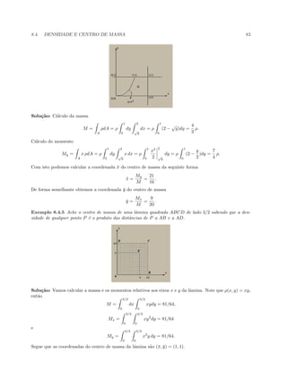 8.4. DENSIDADE E CENTRO DE MASSA 83
Solu¸c˜ao: C´alculo da massa
M =
A
ρdA = ρ
1
0
dy
2
√
y
dx = ρ
1
0
(2 −
√
y)dy =
4
3
ρ.
C´alculo do momento
My =
A
x ρdA = ρ
1
0
dy
2
√
y
x dx = ρ
1
0
x2
2
2
√
y
dy = ρ
1
0
(2 −
y
2
)dy =
7
4
ρ.
Com isto podemos calcular a coordenada ¯x do centro de massa da seguinte forma
¯x =
My
M
=
21
16
.
De forma semelhante obtemos a coordenada ¯y do centro de massa
¯y =
Mx
M
=
9
20
.
Exemplo 8.4.5 Ache o centro de massa de uma lˆamina quadrada ABCD de lado 3/2 sabendo que a den-
sidade de qualquer ponto P ´e o produto das distˆancias de P a AB e a AD.
Solu¸c˜ao: Vamos calcular a massa e os momentos relativos aos eixos x e y da lˆamina. Note que ρ(x, y) = xy,
ent˜ao
M =
3/2
0
dx
3/2
0
xydy = 81/64,
Mx =
3/2
0
3/2
0
xy2
dy = 81/64
e
My =
3/2
0
3/2
0
x2
y dy = 81/64.
Segue que as coordenadas do centro de massa da lˆamina s˜ao (¯x, ¯y) = (1, 1).
 