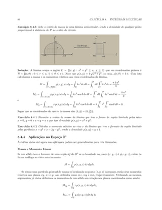 84 CAP´ITULO 8. INTEGRAIS M ´ULTIPLAS
Exemplo 8.4.6 Ache o centro de massa de uma lˆamina semicircular, sendo a densidade de qualquer ponto
proporcional `a distˆancia de P ao centro do c´ırculo.
Solu¸c˜ao: A lˆamina ocupa a regi˜ao C = {(x, y) : x2
+ y2
≤ a, x ≥ 0} que em coordenadas polares ´e
R = {(r, θ) : 0 ≤ r ≤ a, 0 ≤ θ ≤ π}. Note que ρ(x, y) = k x2 + y2; ou seja, ρ(r, θ) = k r. Com isto
calculamos a massa e os momentos relativos aos eixos coordenados da lˆamina,
M =
C=T (R)
ρ(x, y) dx dy =
R
kr2
dr dθ =
π
0
dθ
a
0
kr2
dr =
π k a3
3
Mx =
C=T (R)
y ρ(x, y) dx dy =
R
kr3
sen θ dr dθ =
π
0
dθ
a
0
kr3
sen θ dr =
k a4
2
e
My =
C=T (R)
x ρ(x, y) dx dy =
R
kr3
cos θ dr dθ = k
a
0
r3
π
0
cos θ dθ = 0.
Segue que as coordenadas do centro de massa s˜ao (¯x, ¯y) = (0, 3a
2π ).
Exerc´ıcio 8.4.1 Encontre o centro de massa da lˆamina que tem a forma da regi˜ao limitada pelas retas
x = 0, y = 0 e x + y = a e que tem densidade ρ(x, y) = x2
+ y2
.
Exerc´ıcio 8.4.2 Calcular o momento relativo ao eixo x da lˆamina que tem o formato da regi˜ao limitada
pelas par´abolas x = y2
e x = 2y − y2
, sendo a densidade ρ(x, y) = y + 1.
8.4.4 Aplica¸c˜oes no Espa¸co R3
As id´eias vistas at´e agora nas aplica¸c˜oes podem ser generalizadas para trˆes dimens˜oes.
Massa e Momento Linear
Se um s´olido tem o formato de uma regi˜ao Q do R3
se a densidade no ponto (x, y, z) ´e ρ(x, y, z), ent˜ao de
forma an´aloga ao visto anteriormente
M =
B
ρ(x, y, z) dx dy dz.
Se temos uma part´ıcula pontual de massa m localizada no ponto (x, y, z) do espa¸co, ent˜ao seus momentos
relativos aos planos xy, xz e yz s˜ao deﬁnidos como mz, my e mx, respectivamente. Utilizando os mesmos
argumentos j´a vistos deﬁnimos os momentos de um s´olido em rela¸c˜ao aos planos coordenados como sendo:
Mxy =
Q
z ρ(x, y, z) dx dy dz,
Mxz =
Q
y ρ(x, y, z) dx dy dz
 