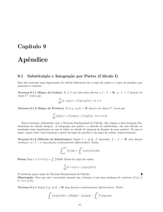 Cap´ıtulo 9
Apˆendice
9.1 Substitui¸c˜ao e Integra¸c˜ao por Partes (C´alculo I)
Dois dos teoremas mais importantes do c´alculo diferencial s˜ao a regra da cadeia e a regra do produto, que
passamos a enunciar:
Teorema 9.1.1 (Regra da Cadeia) Se I, J s˜ao intervalos abertos e f : J → IR, g : I → J fun¸c˜oes de
classe C1
temos que
d
dx
(f ◦ g)(x) = f (g(x))g (x), ∀x ∈ I.
Teorema 9.1.2 (Regra do Produto) Se f, g : (a, b) → IR fun¸c˜oes de classe C1
temos que
d
dx
(fg)(x) = f (x)g(x) + f(x)g (x), ∀x ∈ (a, b).
Estes teoremas, juntamente com o Teorema Fundamental do C´alculo, d˜ao origem a dois teoremas fun-
damentais do c´alculo integral. A integra¸c˜ao por partes e o m´etodo da substitui¸c˜ao, s˜ao sem d´uvida, os
resultados mais importantes no que se refere ao c´alculo de integrais de fun¸c˜oes de uma vari´avel. No que se
segue, vamos obter estes teoremas a partir da regra do produto e da regra da cadeia, respectivamente.
Teorema 9.1.3 (M´etodo da Substitui¸c˜ao) Sejam I = [a, b], J intervalos, f : J → IR uma fun¸c˜ao
cont´ınua e φ : I → J uma fun¸c˜ao continuamente diferenci´avel. Ent˜ao,
φ(b)
φ(a)
f(x)dx =
b
a
f(φ(s))φ (s)ds.
Prova: Seja c ∈ J e V (x) =
x
c
f(θ)dθ. Ent˜ao da regra da cadeia
d
ds
(V ◦ φ)(s) = f(φ(s))φ (s).
O resultado agora segue do Teorema Fundamental do C´alculo.
Observa¸c˜ao: Note que n˜ao ´e necess´ario assumir que a fun¸c˜ao φ seja uma mudan¸ca de vari´aveis (φ (s) =
0, ∀s ∈ [a, b]).
Teorema 9.1.4 Sejam f, g : [a, b] → IR duas fun¸c˜oes continuamente diferenci´aveis. Ent˜ao
b
a
f(s)g (s)ds = f(b)g(b) − f(a)g(a) −
b
a
f (s)g(s)ds.
87
 