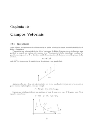 Cap´ıtulo 10
Campos Vetoriais
10.1 Introdu¸c˜ao
Neste cap´ıtulo introduziremos um conceito que ´e de grande utilidade em v´arios problemas relacionados a
F´ısica e Engenharia.
Para motivarmos a introdu¸c˜ao de tal objeto lembremos, da F´ısica elementar, que se deslocarmos uma
part´ıcula ao longo de um caminho reto com uma for¸ca F (constante) o trabalho realizado por essa for¸ca ´e o
produto da componente se F na dire¸c˜ao e sentido do movimento, pela distˆancia percorrida pela part´ıcula,
ou ainda,
W = F · ∆R
onde ∆R ´e o vetor que vai da posi¸c˜ao inicial da part´ıcula a sua posi¸c˜ao ﬁnal.
Q
T
T
T
T
T
∆R
F
Agora suponha que a for¸ca n˜ao seja constante, isto ´e, seja uma fun¸c˜ao vetorial, que varia de ponto a
ponto em uma regi˜ao do plano, como por exemplo
F = F(x, y) = M(x, y)i + N(x, y)j.
Suponha que seta for¸ca desloque uma part´ıcula ao longo de uma curva suave C do plano, onde C tem
equa¸c˜oes param´etricas
x = x(t), y = y(t), t1 ≤ t ≤ t2.
T
E
#
y
I
U
z
w
C
A B
F
E
89
 