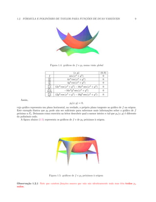 1.2. F ´ORMULA E POLIN ˆOMIO DE TAYLOR PARA FUNC¸ ˜OES DE DUAS VARI ´AVEIS 9
 
Figura 1.4: gr´aﬁcos de f e p2 numa vis˜ao global
(x, y) (0, 0)
f sen (x4
+ y4
) 0
∂f
∂x 4x3
cos (x4
+ y4
) 0
∂f
∂y 4y3
cos (x4
+ y4
) 0
∂2
f
∂x2 12x2
cos (x4
+ y4
) − 16x6
sen (x4
+ y4
) 0
∂2
f
∂x∂y −16x3
y3
sen (x4
+ y4
) 0
∂2
f
∂y2 12y2
cos (x4
+ y4
) − 16y6
sen (x4
+ y4
) 0
Assim,
p2(x, y) = 0,
cujo gr´aﬁco representa um plano horizontal, na verdade, o pr´oprio plano tangente ao gr´aﬁco de f na origem.
Este exemplo ilustra que p2 pode n˜ao ser suﬁciente para sabermos mais informa¸c˜oes sobre o gr´aﬁco de f
pr´oximo a Po. Deixamos como exerc´ıcio ao leitor descobrir qual o menor inteiro n tal que pn(x, y) ´e diferente
do polinˆomio nulo.
A ﬁgura abaixo (1.5) representa os gr´aﬁcos de f e de p2 pr´oximos `a origem.
Figura 1.5: gr´aﬁcos de f e p2 pr´oximos `a origem
Observa¸c˜ao 1.2.1 Note que existem fun¸c˜oes suaves que n˜ao s˜ao identicamente nula mas tˆem todos pn
nulos.
 