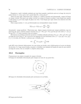 90 CAP´ITULO 10. CAMPOS VETORIAIS
Pergunta-se: qual o trabalho realizado por essa for¸ca quando a part´ıcula move-se ao longo da curva do
ponto inicial A = (x(t1), y(t1)) at´e o ponto ﬁnal B = (x(t2), y(t2))?
Antes de mais nada, observemos que a fun¸c˜ao F a valores vetoriais ser´a denominada campo de for¸cas
ou campo vetorial. Em geral, um campo vetorial (ou campo de for¸cas) no plano ´e uma fun¸c˜ao que associa
a cada ponto (x, y) de uma regi˜ao do plano um vetor. Uma fun¸c˜ao que cujos valores s˜ao n´umeros ser´a dita
campo escalar.
Todo campo escalar f = f(x, y) determinada um correspondente campo vetorial
f(x, y) = f(x, y) =
∂f
∂x
i +
∂f
∂y
j
denominado campo gradiente. Observemos que alguns campos vetoriais s˜ao campos gradientes, mas em
geral n˜ao s˜ao, isto ´e, existem campos vetoriais F(x, y) = M(x, y)i + N(x, y)j tais que n˜ao existe f = f(x, y)
tal que f = F (tente encontrar uma tal campo).
Retornemos ao problema inicial de encontrar o trabalho realizado pela for¸ca F(x, y) = M(x, y)i+N(x, y)j
ao longo da curva suave C. Se a curva for um segmento de reta horizontal, isto ´e, C = {(x0, y0) + t(x1, y0) :
0 ≤ t ≤ 1} ent˜ao, do C´alculo 1, sabemos que o trabalho ser´a
W =
x1
x0
F(x, y0)dx =
C
FdR
onde dR ´e vetor elemento deslocamento (no caso acima um escalar, pois o deslocamento s´o ocorre na dire¸c˜ao
do eixo dos x’s). Logo somos levados, em geral, a trabalhar com integrais de fun¸c˜oes de mais de uma vari´avel
ao longo de curvas. Isto na verdade ´e o objetivo desta se¸c˜ao.
10.2 Exemplos
Come¸caremos com alguns exemplos de campos vetoriais:
1 Campo de velocidades determinado pela rota¸c˜ao em torno de um ponto ﬁxo.
'
'
'
E
E
T
T
Tc
c
c
E
2 Campo de velocidades determinado pelo movimento de um ﬂuido.
E
E
E
E
E
E
B


j
ss
3 Campo gravitacional.
 
