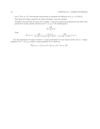 92 CAP´ITULO 10. CAMPOS VETORIAIS
isto ´e, T(x, y, z) ´e inversamente proporcional ao quadrado da diatˆancia de (x, y, z) a (0, 0, 0).
Estes tipos de campos aparecem em muitas situa¸c˜oes, como por exemplo:
Considere uma part´ıcula de massa M na origem. A for¸ca de atra¸c˜ao gravitacional que age sobre uma
part´ıcula de massa unit´aria colocada em P = (x, y, z) ´e de m´odulo igual a
gM
x2 + y2 + z2
.
Logo
F(x, y, z) =
gM
x2 + y2 + z2
−(x, y, z)
(x2 + y2 + z2)1/2
=
−gM
(x2 + y2 + z2)3/2
(x, y, z).
Um tipo,importante de campo vetorial ´e o campo proveniente de uma fun¸c˜ao escalar, isto ´e, o campo
gradiente. Se f = f(x, y, z) ent˜ao o campo gradiente de f ´e dado por
f(x, y, z) = fx(x, y, z)i + fy(x, y, z)j + fz(x, y, z)k.
 