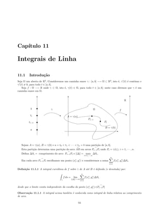 Cap´ıtulo 11
Integrais de Linha
11.1 Introdu¸c˜ao
Seja Ω um aberto de R2
. Consideremos um caminho suave γ : [a, b] −→ Ω ⊂ R2
, isto ´e, γ (t) ´e cont´ınuo e
γ (t) = 0, para todo t ∈ [a, b].
Seja f : Ω −→ R onde γ ⊂ Ω, isto ´e, γ(t) ∈ Ω, para todo t ∈ [a, b]; neste caso diremos que γ ´e um
caminho suave em Ω.
T T
E
T
R
A = γ(a)
B = γ(b)
‚ ‚
γ fΩ
a
ti−1
ti
b
Pi−1
Pi
Sejam A = γ(a), B = γ(b) e a = t0  t1  · · ·  tn = b uma parti¸c˜ao de [a, b].
Esta parti¸c˜ao determina uma parti¸c˜ao do arco AB em arcos Pi−1Pi onde Pi = γ(ti), i = 1, · · · , n.
Deﬁna ∆Si = comprimento do arco Pi−1Pi e ∆ = max
i=1,··· ,n
∆Si.
Em cada arco Pi−1Pi escolhamos um ponto (x∗
i , y∗
i ) e consideremos a soma
n
i=1
f(x∗
i , y∗
i )∆Si.
Deﬁni¸c˜ao 11.1.1 A integral curvil´ınea de f sobre γ de A at´e B ´e deﬁnida (e denotada) por:
γ
f ds = lim
∆ −→0
n
i=1
f(x∗
i , y∗
i )∆Si
desde que o limite exista independente da escolha do ponto (x∗
i , y∗
i ) ∈Pi−1Pi
Observa¸c˜ao 11.1.1 A integral acima tamb´em ´e conhecida como integral de linha relativa ao comprimento
de arco.
93
 