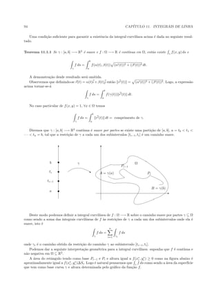 94 CAP´ITULO 11. INTEGRAIS DE LINHA
Uma condi¸c˜ao suﬁciente para garantir a existˆencia da integral curvil´ınea acima ´e dada no seguinte resul-
tado.
Teorema 11.1.1 Se γ : [a, b] −→ R2
´e suave e f : Ω −→ R ´e cont´ınua em Ω, ent˜ao existe γ
f(x, y) ds e
γ
f ds =
b
a
f(α(t), β(t)) (α (t))2 + (β (t))2 dt.
A demonstra¸c˜ao desde resultado ser´a omitida.
Observemos que deﬁnindo-se r(t) = α(t)i + β(t)j ent˜ao r (t) = (α (t))2 + (β (t))2. Logo, a express˜ao
acima tornar-se-´a
γ
f ds =
b
a
f(γ(t)) r (t) dt.
No caso particular de f(x, y) = 1, ∀x ∈ Ω temos
γ
f ds =
b
a
r (t) dt = comprimento de γ.
Diremos que γ : [a, b] −→ R2
cont´ınua ´e suave por partes se existe uma parti¸c˜ao de [a, b], a = t0  t1 
· · ·  tn = b, tal que a restri¸c˜ao de γ a cada um dos subintervalos [ti−1, ti] ´e um caminho suave.
T T
E
A = γ(a)
B = γ(b)
‚
γ Ω
a
ti−1
ti
b
Pi−1
Pi
Deste modo podemos deﬁnir a integral curvil´ınea de f : Ω −→ R sobre o caminho suave por partes γ ⊆ Ω
como sendo a soma das integrais curvil´ıneas de f `as restri¸c˜oes de γ a cada um dos subintervalos onde ela ´e
suave, isto ´e
γ
f ds =
n
i=1 γi
f ds
onde γi ´e o caminho obtido da restri¸c˜ao do caminho γ ao subintervalo [ti−1, ti].
Podemos dar a seguinte interpreta¸c˜ao geom´etrica para a integral curvil´ınea: suponha que f ´e cont´ınua e
n˜ao negativa em Ω ⊆ R2
.
A ´area do retˆangulo tendo como base Pi−1 e Pi e altura igual a f(x∗
i , y∗
i ) ≥ 0 como na ﬁgura abaixo ´e
aproximadamente igual a f(x∗
i , y∗
i )∆Si. Logo ´e natural pensarmos que γ
f ds como sendo a ´area da superf´ıcie
que tem como base curva γ e altura determinada pelo gr´aﬁco da fun¸c˜ao f.
 