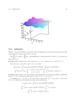 11.2. APLICAC¸ ˜AO 95
11.2 Aplica¸c˜ao
Olhemos γ como um ﬁo delgado e f(x, y) como sendo a densidade em (x, y). Com isto temos que f(x∗
i , y∗
i )∆Si
´e aproximadamente igual `a massa de Pi−1Pi= ∆mi.
Mas
n
i=1
f(x∗
i , y∗
i )∆Si =
n
i=1
∆mi ´e aproximadamente a massa total do ﬁo. Logo M = γ
f ds nos d´a a
massa total no ﬁo.
Exemplo 11.2.1 Calcular γ
f(x, y) ds onde f(x, y) = x3
+ y e γ dada por γ(t) = (3t, t3
), 0 ≤ t ≤ 1.
Neste caso γ(t) = (α(t), β(t)) = (3t, t3
), 0 ≤ t ≤ 1. Assim
γ
f(x, y) ds =
b
a
f(α(t), β(t)) (α (t))2 + (β (t))2 dt =
1
0
(27t3
+ t3
) 9 + 9t4 dt
=
1
0
84t3
1 + t4 dt =



u = 1 + t4
−→ du = 4t3
dt
t = 0 −→ u = 1
t = 1 −→ u = 1



=
2
1
21
√
u du = 14(2
√
2 − 1).
.
Exemplo 11.2.2 Calcular a ´area da superf´ıcie vertical delimitada superiormente pelo gr´aﬁco do parabol´oide
f(x, y) = x2
+ y2
e inferiormente pelo arco do c´ırculo x2
+ y2
= 1, x ≥ 0, y ≥ 0.
Se considerarmos γ : [0, π/2] −→ R2
como sendo a curva suave γ(t) = (α(t), β(t)) = (cos t, sen t),
0 ≤ t ≤ π/2 ent˜ao a ´area A da superf´ıcie descrita acima ser´a dada por
A =
γ
f(x, y) ds =
b
a
f(α(t), β(t)) (α (t))2 + (β (t))2 dt
=
π/2
0
(cos2
t + 2 sen2
t) cos2 t + sen2 t dt =
π/2
0
(1 + sen2
t) dt
=
π/2
0
1 +
1
2
(1 − cos 2t) dt =
3π
4
u.a.
 