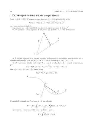 96 CAP´ITULO 11. INTEGRAIS DE LINHA
11.3 Integral de linha de um campo vetorial
Sejam γ : [a, b] −→ Ω ⊂ R3
uma curva suave dada por γ(t) = (x(t), y(t), z(t)), t ∈ [a, b] e
F(x, y, z) = F1(x, y, z) i + F2(x, y, z) j + F3(x, y, z) k
um campo cont´ınuo deﬁnido Ω.
Suponhamos que γ seja trajet´oria de uma part´ıcula sujeita ao campo de for¸cas F.
Se F ´e constante e γ ´e um segmento de reta, temos que Trabalho = F · vetor deslocamento
Q

...............................................................................................
Q
A
B
F
Se F n˜ao for constante ou γ n˜ao for uma reta, particionamos γ num n´umero ﬁnito de arcos, isto ´e,
considere uma parti¸c˜ao P, de [a, b] a = t0  t1  · · ·  tn = b e tome Pi = γ(ti), i = 1, . . . , n.
Se P ´e pequeno, o trabalho realizado por F ao longo do arco Pi−1Pi, i = 1, · · · , n pode ser aproximado
por
∆wi = F(Pi−1) · (Pi − Pi−1) = F(γ(ti−1)) · (γ(ti) − γ(ti−1)).
Mas, γ(ti) − γ(ti−1) ∼= γ (ti−1)∆it. Desta forma,
∆wi
∼= F(γ(ti−1)) · γ (ti−1) ∆it.
........................................................................................................

A
B
Pi−1
Pi
F(Pi−1)
O trabalho W realizado por F ao longo de γ ´e, por deﬁni¸c˜ao,
W = lim
P −→0
n
i=1
∆wi = lim
P −→0
n
i=1
F(γ(ti−1)) · γ (¯ti) ∆it.
A soma acima ´e uma soma de Riemann cujo limite ´e igual a
W =
b
a
F(γ(t)) · γ (t) dt
 