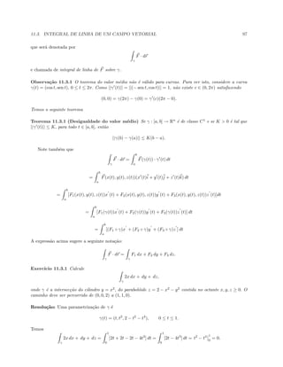 11.3. INTEGRAL DE LINHA DE UM CAMPO VETORIAL 97
que ser´a denotada por
γ
F · dr
e chamada de integral de linha de F sobre γ.
Observa¸c˜ao 11.3.1 O teorema do valor m´edio n˜ao ´e v´alido para curvas. Para ver isto, considere a curva
γ(t) = (cos t, sen t), 0 ≤ t ≤ 2π. Como ||γ (t)|| = ||(− sen t, cos t)|| = 1, n˜ao existe c ∈ (0, 2π) satisfazendo
(0, 0) = γ(2π) − γ(0) = γ (c)(2π − 0).
Temos o seguinte teorema
Teorema 11.3.1 (Desigualdade do valor m´edio) Se γ : [a, b] → Rn
´e de classe C1
e se K  0 ´e tal que
||γ (t)|| ≤ K, para todo t ∈ [a, b], ent˜ao
||γ(b) − γ(a)|| ≤ K(b − a).
Note tamb´em que
γ
F · dr =
b
a
F(γ(t)) · γ (t) dt
=
b
a
F(x(t), y(t), z(t))(x (t)i + y (t)j + z (t)k) dt
=
b
a
[F1(x(t), y(t), z(t))x (t) + F2(x(t), y(t), z(t))y (t) + F3(x(t), y(t), z(t))z (t)]dt
=
b
a
[F1(γ(t))x (t) + F2(γ(t))y (t) + F3(γ(t))z (t)] dt
=
b
a
[(F1 ◦ γ)x + (F2 ◦ γ)y + (F3 ◦ γ)z ] dt
A express˜ao acima sugere a seguinte nota¸c˜ao:
γ
F · dr =
γ
F1 dx + F2 dy + F3 dz.
Exerc´ıcio 11.3.1 Calcule
γ
2x dx + dy + dz,
onde γ ´e a intersec¸c˜ao do cilindro y = x2
, do parabol´oide z = 2 − x2
− y2
contida no octante x, y, z ≥ 0. O
caminho deve ser percorrido de (0, 0, 2) a (1, 1, 0).
Resolu¸c˜ao: Uma parametriza¸c˜ao de γ ´e
γ(t) = (t, t2
, 2 − t2
− t4
), 0 ≤ t ≤ 1.
Temos
γ
2x dx + dy + dz =
1
0
[2t + 2t − 2t − 4t3
] dt =
1
0
[2t − 4t3
] dt = t2
− t4 1
0
= 0.
 