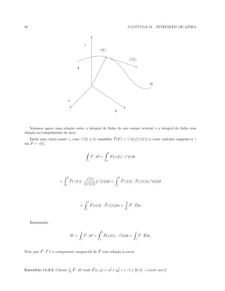 98 CAP´ITULO 11. INTEGRAIS DE LINHA
T
© s
A q
!
γ(t)
γ (t)
x
y
z
B
Vejamos agora uma rela¸c˜ao entre a integral de linha de um campo vetorial e a integral de linha com
rela¸c˜ao ao comprimento de arco.
Dada uma curva suave γ, com γ (t) = 0, considere T(P) = γ (t)/||γ (t)|| o vetor unit´ario tangente a γ
em P = γ(t).
γ
F · dr =
b
a
F(γ(t)) · γ (t)dt
=
b
a
F(γ(t)) ·
γ (t)
γ (t)
γ (t) dt =
b
a
F(γ(t)) · T(γ(t)) γ (t) dt
=
b
a
F(γ(t)) · T(γ(t))ds =
γ
F · Tds
Resumindo,
W =
γ
F · dr =
b
a
F(γ(t)) · γ (t)dt =
γ
F · Tds.
Note que F · T ´e a componente tangencial de F com rela¸c˜ao `a curva.
Exerc´ıcio 11.3.2 Calcule γ
F · dr onde F(x, y) = xi + yj e γ : t ∈ [0, π] → (cos t, sen t)
 