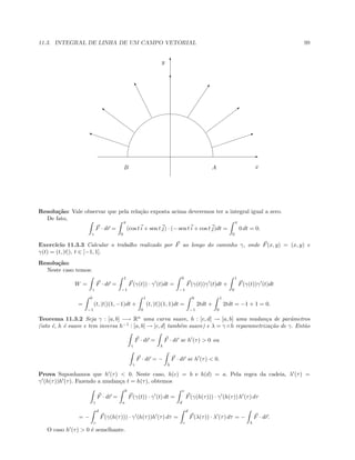 11.3. INTEGRAL DE LINHA DE UM CAMPO VETORIAL 99
E
T
b
I
0
T
u
}
i
B A
y
x
Resolu¸c˜ao: Vale observar que pela rela¸c˜ao exposta acima deveremos ter a integral igual a zero.
De fato,
γ
F · dr =
π
0
(cos t i + sen t j) · (− sen t i + cos t j)dt =
π
0
0 dt = 0.
Exerc´ıcio 11.3.3 Calcular o trabalho realizado por F ao longo do caminho γ, onde F(x, y) = (x, y) e
γ(t) = (t, |t|), t ∈ [−1, 1].
Resolu¸c˜ao:
Neste caso temos:
W =
γ
F · dr =
1
−1
F(γ(t)) · γ (t)dt =
0
−1
F(γ(t))γ (t)dt +
1
0
F(γ(t))γ (t)dt
=
0
−1
(t, |t|)(1, −1)dt +
1
0
(t, |t|)(1, 1)dt =
0
−1
2tdt +
1
0
2tdt = −1 + 1 = 0.
Teorema 11.3.2 Seja γ : [a, b] −→ Rn
uma curva suave, h : [c, d] → [a, b] uma mudan¸ca de parˆametros
(isto ´e, h ´e suave e tem inversa h−1
: [a, b] → [c, d] tamb´em suave) e λ = γ ◦ h reparametriza¸c˜ao de γ. Ent˜ao
γ
F · dr =
λ
F · dr se h (τ)  0 ou
γ
F · dr = −
λ
F · dr se h (τ)  0.
Prova Suponhamos que h (τ)  0. Neste caso, h(c) = b e h(d) = a. Pela regra da cadeia, λ (τ) =
γ (h(τ))h (τ). Fazendo a mudan¸ca t = h(τ), obtemos
γ
F · dr =
b
a
F(γ(t)) · γ (t) dt =
c
d
F(γ(h(τ))) · γ (h(τ)) h (τ) dτ
= −
d
c
F(γ(h(τ))) · γ (h(τ))h (τ) dτ =
d
c
F(λ(τ)) · λ (τ) dτ = −
λ
F · dr.
O caso h (τ)  0 ´e semelhante.
 