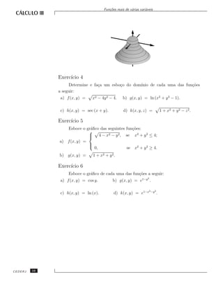 Fun¸˜es reais de v´rias vari´veis
                                         co             a         a




              Exerc´ 4
                   ıcio
                   Determine e fa¸a um esbo¸o do dom´
                                 c         c        ınio de cada uma das fun¸˜es
                                                                            co
              a seguir:
               a) f (x, y) =    x2 − 4y 2 − 4.    b) g(x, y) = ln (x2 + y 2 − 1).

               c) h(x, y) = sec (x + y).           d) k(x, y, z) =               1 + x2 + y 2 − z 2 .

              Exerc´ 5
                   ıcio
                 Esboce o gr´ﬁco das seguintes fun¸˜es:
                            a                     co
                            
                             4−x
                            
                                     2 − y2,   se x2 + y 2 ≤ 4;
              a) f (x, y) =
                            
                            
                              0,               se x2 + y 2 ≥ 4.
              b) g(x, y) =      1 + x2 + y 2.

              Exerc´ 6
                   ıcio
                   Esboce o gr´ﬁco de cada uma das fun¸˜es a seguir:
                              a                       co
                                                                   2
               a) f (x, y) = cos y.        b) g(x, y) = e1−y .

                                                                    2 −y 2
               c) h(x, y) = ln (x).         d) k(x, y) = e1−x                .




CEDERJ   16
 
