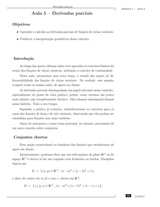 Derivadas parciais
                                                                                  ´
                                                                                 MODULO 1 – AULA 5

               Aula 5 – Derivadas parciais

Objetivos
   • Aprender a calcular as derivadas parciais de fun¸˜es de v´rias vari´veis.
                                                     co       a         a

   • Conhecer a interpreta¸˜o geom´trica desse conceito.
                          ca      e




 Introdu¸˜o
        ca
      Ao longo das quatro ultimas aulas vocˆ aprendeu os conceitos b´sicos da
                          ´                  e                       a
teoria das fun¸˜es de v´rias vari´veis, incluindo o conceito de continuidade.
              co       a         a
      Nesta aula, iniciaremos uma nova etapa, o estudo das no¸˜es de di-
                                                               co
ferenciabilidade das fun¸˜es de v´rias vari´veis. Na verdade, esse assunto
                         co      a         a
ocupar´ todas as nossas aulas, de agora em diante.
       a
     As derivadas parciais desempenham um papel relevante nesse contexto,
especialmente do ponto de vista pr´tico; por´m, como veremos um pouco
                                   a        e
mais adiante, n˜o completamente decisivo. Mas estamos antecipando demais
                a
nossa hist´ria. Tudo a seu tempo.
          o
      Seguindo a pr´tica j´ rotineira, estabeleceremos os conceitos para os
                    a     a
casos das fun¸˜es de duas e de trˆs vari´veis, observando que eles podem ser
             co                  e      a
estendidos para fun¸˜es com mais vari´veis.
                   co                  a
    Antes de atacarmos o nosso tema principal, no entanto, precisamos de
um novo conceito sobre conjuntos.

 Conjuntos abertos
     Essa no¸˜o caracterizar´ os dom´
            ca              a       ınios das fun¸˜es que estudaremos de
                                                 co
agora em diante.
       Intuitivamente, podemos dizer que um subconjunto do plano lR 2 ou do
espa¸o lR 3 ´ aberto se for um conjunto sem fronteiras ou bordos. Exemplos
     c       e
t´
 ıpicos s˜o
          a

               D = { (x, y) ∈ lR 2 ; (x − a)2 + (y − b)2 < r },

o disco de centro em (a, b) e raio r, aberto em lR 2 ,

         B = { (x, y, z) ∈ lR 3 ; (x − a)2 + (y − b)2 + (z − c) < r },


                                                                                     55   CEDERJ
 