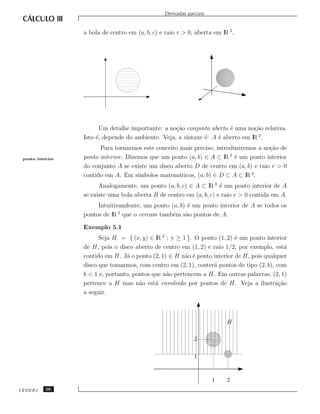 Derivadas parciais


                  a bola de centro em (a, b, c) e raio r > 0, aberta em lR 3 .




                         Um detalhe importante: a no¸˜o conjunto aberto ´ uma no¸˜o relativa.
                                                    ca                  e        ca
                  Isto ´, depende do ambiente. Veja, a sintaxe ´: A ´ aberto em lR 2 .
                       e                                       e    e
                        Para tornarmos este conceito mais preciso, introduziremos a no¸˜o de
                                                                                      ca
 ponto interior   ponto interior. Dizemos que um ponto (a, b) ∈ A ⊂ lR ´ um ponto interior
                                                                        2
                                                                          e
                  do conjunto A se existe um disco aberto D de centro em (a, b) e raio r > 0
                  contido em A. Em s´ ımbolos matem´ticos, (a, b) ∈ D ⊂ A ⊂ lR 2 .
                                                    a
                        Analogamente, um ponto (a, b, c) ∈ A ⊂ lR 3 ´ um ponto interior de A
                                                                      e
                  se existe uma bola aberta B de centro em (a, b, c) e raio r > 0 contida em A.
                       Intuitivamfente, um ponto (a, b) ´ um ponto interior de A se todos os
                                                        e
                               2
                  pontos de lR que o cercam tamb´m s˜o pontos de A.
                                                  e    a

                  Exemplo 5.1
                        Seja H = { (x, y) ∈ lR 2 ; y ≥ 1 }. O ponto (1, 2) ´ um ponto interior
                                                                           e
                  de H, pois o disco aberto de centro em (1, 2) e raio 1/2, por exemplo, est´  a
                  contido em H. J´ o ponto (2, 1) ∈ H n˜o ´ ponto interior de H, pois qualquer
                                  a                     a e
                  disco que tomarmos, com centro em (2, 1), conter´ pontos do tipo (2, b), com
                                                                  a
                  b < 1 e, portanto, pontos que n˜o pertencem a H. Em outras palavras, (2, 1)
                                                 a
                  pertence a H mas n˜o est´ envolvido por pontos de H. Veja a ilustra¸˜o
                                       a     a                                              ca
                  a seguir.



                                                                           H

                                                               2

                                                               1


                                                                       1   2
CEDERJ     56
 