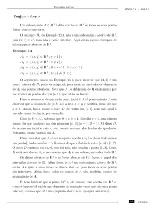Derivadas parciais
                                                                                   ´
                                                                                  MODULO 1 – AULA 5


Conjunto aberto

     Um subconjunto A ⊂ lR 2 ´ dito aberto em lR 2 se todos os seus pontos
                             e
forem pontos interiores.
      O conjunto H, do Exemplo 25.1, n˜o ´ um subconjunto aberto de lR 2 ,
                                       a e
pois (2, 0) ∈ H, mas n˜o ´ ponto interior. Aqui est˜o alguns exemplos de
                      a e                          a
subconjuntos abertos de lR 2 .

Exemplo 5.2
     A1 = { (x, y) ∈ lR 2 ; y > 1 };
     A2 = { (x, y) ∈ lR 2 ; x = y };
     A3 = { (x, y) ∈ lR 2 ; 0 < x < 1, 0 < y < 1 };
     A4 = { (x, y) ∈ lR 2 ; (x, y) = (1, 2) }.

     O argumento usado no Exemplo 25.1, para mostrar que (1, 2) ´ um e
ponto interior de H, pode ser adaptado para mostrar que todos os elementos
de A1 s˜o pontos interiores. Note que A1 se diferencia de H exatamente por
       a
n˜o conter os pontos do tipo (a, 1), que est˜o no bordo.
 a                                          a
     Para se convencer de que cada ponto (a, b) ∈ A2 ´ ponto interior, basta
                                                      e
observar que a distˆncia de (a, b) at´ a reta x = y ´ positiva, uma vez que
                   a                 e              e
a = b. Assim, basta tomar o disco D, de centro em (a, b), com raio igual a `
metade dessa distˆncia, por exemplo.
                 a
     Caso (a, b) ∈ A3 , sabemos que 0 < a, b < 1. Escolha r > 0, um n´ mero
                                                                      u
menor do que qualquer um dos n´ meros |a|, |b|, |a − 1|, |b − 1|. O disco D,
                                  u
de centro em (a, b) e raio r, n˜o tocar´ nenhum dos bordos do quadrado.
                               a       a
Portanto, estar´ contido em A3 .
               a
     Para constatar que A4 ´ um conjunto aberto (A4 ´ o plano todo menos
                            e                         e
um ponto), basta escolher r > 0 menor do que a distˆncia entre (a, b) e (1, 2).
                                                    a
O disco D centrado em (a, b), com tal raio, n˜o cont´m o ponto (1, 2). Logo,
                                              a     e
D est´ contido em A4 e isso mostra que A4 ´ um subconjunto aberto de lR 2 .
     a                                      e
      Os discos abertos de lR 2 e as bolas abertas de lR 3 fazem o papel dos
intervalos abertos de lR . Al´m disso, se A ´ um subconjunto aberto de lR 2 ,
                             e              e
ent˜o A ´ igual a uma uni˜o de discos abertos, pois todos os seus pontos
   a      e                 a
s˜o interiores. Al´m disso, todos os pontos de A s˜o, tamb´m, pontos de
 a                e                                  a         e
acumula¸˜o de A.
         ca
      ´
      E bom lembrar que o plano lR 2 ´, ele mesmo, um aberto em lR 2 e,
                                         e
como ´ imposs´ exibir um elemento do conjunto vazio que n˜o seja ponto
       e       ıvel                                         a
interior, dizemos que ∅ ´ um conjunto aberto (em qualquer ambiente).
                        e


                                                                                      57   CEDERJ
 