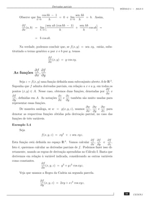 Derivadas parciais
                                                                                  ´
                                                                                 MODULO 1 – AULA 5


                       cos hb − 1           sen hb
     Observe que lim              = 0 e lim        = b. Assim,
                   h→0      h           h→0   h
       ∂f              sen ah (cos hb − 1)   sen hb
          (a, b) = lim                     +        cos ab          =
       ∂x          h→0          h              h

                 = b cos ab.

      Na verdade, podemos concluir que, se f (x, y) = sen xy, ent˜o, subs-
                                                                 a
titutindo o termo gen´rico a por x e b por y, temos
                     e

                            ∂f
                               (x, y) = y cos xy.
                            ∂x

                 ∂f ∂f
 As fun¸˜es
       co          ,
                 ∂x ∂y
      Seja z = f (x, y) uma fun¸˜o deﬁnida num subconjunto aberto A de lR 2 .
                               ca
Suponha que f admita derivadas parciais, em rela¸˜o a x e a y, em todos os
                                                 ca
                                                                      ∂f
pontos (x, y) ∈ A. Nesse caso, obtemos duas fun¸˜es, denotadas por
                                                  co                       e
                                                                      ∂x
∂f                                  ∂z ∂z
   , deﬁnidas em A. As nota¸˜esco      e     tamb´m s˜o muito usadas para
                                                 e    a
∂y                                  ∂x ∂y
representar essas fun¸˜es.
                       co
                                                        ∂w ∂w ∂w
      De maneira an´loga, se w = g(x, y, z), usamos
                       a                                  ,     e     para
                                                        ∂x ∂y     ∂z
denotar as respectivas fun¸˜es obtidas pela deriva¸˜o parcial, no caso das
                            co                     ca
fun¸˜es de trˆs vari´veis.
   co        e       a

Exemplo 5.4
     Seja
                       f (x, y, z) = xy 2 + z sen xyz.
                                                            ∂f ∂f         ∂f
Esta fun¸˜o est´ deﬁnida no espa¸o lR 3 . Vamos calcular
        ca     a                c                             ,      e       .
                                                            ∂x ∂y         ∂z
Isto ´, queremos calcular as derivadas parciais de f . Podemos fazer isso di-
     e
retamente, usando as regras de deriva¸˜o aprendidas no C´lculo I. Basta que
                                     ca                   a
derivemos em rela¸˜o a vari´vel indicada, considerando as outras vari´veis
                  ca `       a                                          a
como constantes.
                      ∂f
                         (x, y, z) = y 2 + yz 2 cos xyz.
                      ∂x
     Veja que usamos a Regra da Cadeia na segunda parcela.

                     ∂f
                        (x, y, z) = 2xy + xz 2 cos xyz.
                     ∂y

                                                                                     59   CEDERJ
 