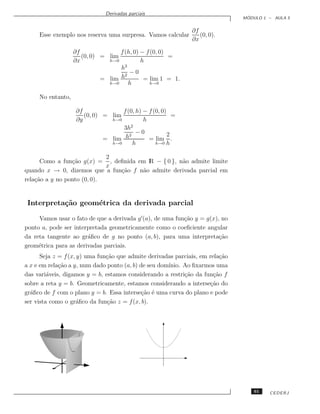 Derivadas parciais
                                                                                ´
                                                                               MODULO 1 – AULA 5


                                                              ∂f
     Esse exemplo nos reserva uma surpresa. Vamos calcular       (0, 0).
                                                              ∂x

                   ∂f              f (h, 0) − f (0, 0)
                      (0, 0) = lim                     =
                   ∂x          h→0          h
                                   h3
                                     2
                                       −0
                             = lim h         = lim 1 = 1.
                               h→0     h        h→0


     No entanto,

                    ∂f              f (0, h) − f (0, 0)
                       (0, 0) = lim                       =
                    ∂y          h→0          h
                                    3h2
                                       2
                                          −0            2
                              = lim h          = lim .
                                h→0      h        h→0 h


                             2
      Como a fun¸˜o g(x) = , deﬁnida em lR − { 0 }, n˜o admite limite
                 ca                                  a
                             x
quando x → 0, dizemos que a fun¸˜o f n˜o admite derivada parcial em
                               ca     a
rela¸˜o a y no ponto (0, 0).
    ca


 Interpreta¸˜o geom´trica da derivada parcial
           ca      e

     Vamos usar o fato de que a derivada g (a), de uma fun¸˜o y = g(x), no
                                                          ca
ponto a, pode ser interpretada geometricamente como o coeﬁciente angular
da reta tangente ao gr´ﬁco de g no ponto (a, b), para uma interpreta¸˜o
                       a                                               ca
geom´trica para as derivadas parciais.
     e
      Seja z = f (x, y) uma fun¸˜o que admite derivadas parciais, em rela¸˜o
                               ca                                         ca
a x e em rela¸˜o a y, num dado ponto (a, b) de seu dom´
             ca                                       ınio. Ao ﬁxarmos uma
das vari´veis, digamos y = b, estamos considerando a restri¸˜o da fun¸˜o f
         a                                                  ca         ca
sobre a reta y = b. Geometricamente, estamos considerando a interse¸˜o do
                                                                     ca
gr´ﬁco de f com o plano y = b. Essa interse¸˜o ´ uma curva do plano e pode
  a                                         ca e
ser vista como o gr´ﬁco da fun¸˜o z = f (x, b).
                    a          ca




                                                                                   61   CEDERJ
 