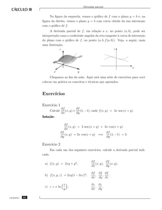 Derivadas parciais


                   Na ﬁgura da esquerda, vemos o gr´ﬁco de f com o plano y = b e, na
                                                    a
              ﬁgura da direita, vemos o plano y = b com curva obtida da sua interse¸˜o
                                                                                   ca
              com o gr´ﬁco de f .
                      a
                    A derivada parcial de f , em rela¸˜o a x, no ponto (a, b), pode ser
                                                      ca
              interpretada como o coeﬁciente angular da reta tangente a curva de interse¸˜o
                                                                      `                 ca
              do plano com o gr´ﬁco de f , no ponto (a, b, f (a, b)). Veja, a seguir, mais
                                a
              uma ilustra¸˜o.
                         ca
                          z                                        z




                                                                                     x
                        x                   y
                   Chegamos ao ﬁm da aula. Aqui est´ uma s´rie de exerc´
                                                       a       e       ıcios para vocˆ
                                                                                     e
              colocar em pr´tica os conceitos e t´cnicas que aprendeu.
                           a                     e


              Exerc´
                   ıcios

              Exerc´ 1
                   ıcio
                                ∂f          ∂f
                      Calcule      (x, y) e    (1, −1), onde f (x, y) = 3x sen (x + y).
                                ∂x          ∂y
              Solu¸˜o:
                  ca

                                   ∂f
                                      (x, y) = 3 sen (x + y) + 3x cos(x + y).
                                   ∂x
                                ∂f                              ∂f
                                   (x, y) = 3x cos(x + y) =⇒       (1, −1) = 3.
                                ∂y                              ∂y

              Exerc´ 2
                   ıcio
                      Em cada um dos seguintes exerc´
                                                    ıcios, calcule a derivada parcial indi-
              cada.

                                                       ∂f         ∂f
               a) f (x, y) = 2xy + y 2 ;                  (x, y),    (x, y).
                                                       ∂x         ∂y

                                                       ∂f ∂f ∂f
               b) f (x, y, z) = 2xy(1 − 3xz)2 ;          ,  ,   .
                                                       ∂x ∂y ∂z

                                  x                    ∂z ∂z
               c) z = x ln          ;                    ,   .
                                  y                    ∂x ∂y

CEDERJ   62
 