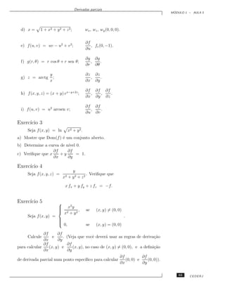 Derivadas parciais
                                                                                              ´
                                                                                             MODULO 1 – AULA 5




  d) x =     1 + x2 + y 2 + z 2 ;            wx , wz , wy (0, 0, 0).

                                             ∂f
  e) f (u, v) = uv − u2 + v 2 ;                 , fv (0, −1).
                                             ∂u

                                             ∂g ∂g
  f) g(r, θ) = r cos θ + r sen θ;              ,   .
                                             ∂r ∂θ

                   y                         ∂z ∂z
  g) z = arctg       ;                         ,   .
                   x                         ∂x ∂y

                                             ∂f ∂f ∂f
  h) f (x, y, z) = (x + y) ex−y+2z ;           ,  ,   .
                                             ∂x ∂y ∂z

                                             ∂f ∂f
  i) f (u, v) = u2 arcsen v;                   ,   .
                                             ∂u ∂v

Exerc´ 3
     ıcio
     Seja f (x, y) = ln         x2 + y 2 .
a) Mostre que Dom(f ) ´ um conjunto aberto.
                      e
b) Determine a curva de n´ 0.
                         ıvel
                  ∂f     ∂f
c) Veriﬁque que x    +y       = 1.
                  ∂x     ∂y

Exerc´ 4
     ıcio
                                  y
     Seja f (x, y, z) =                   . Veriﬁque que
                           x2   + y2 + z2

                            x fx + y fy + z fz = −f.


Exerc´ 5
     ıcio            
                      x2 y
                     
                      2
                      x + y2 ,              se     (x, y) = (0, 0)
     Seja f (x, y) =                                                   .
                     
                     
                     
                      0,                    se     (x, y) = (0, 0)

              ∂f      ∂f
     Calcule       e     . (Veja que vocˆ dever´ usar as regras de deriva¸˜o
                                           e      a                         ca
              ∂x      ∂y
              ∂f           ∂f
para calcular    (x, y) e      (x, y), no caso de (x, y) = (0, 0), e a deﬁni¸˜o
                                                                            ca
              ∂x            ∂y
                                                                   ∂f          ∂f
de derivada parcial num ponto espec´
                                   ıﬁco para calcular                 (0, 0) e    (0, 0)).
                                                                   ∂x          ∂y

                                                                                                 63   CEDERJ
 