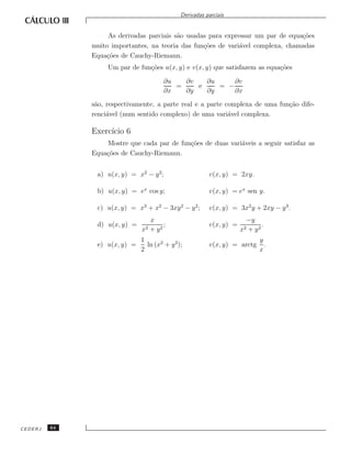 Derivadas parciais


                   As derivadas parciais s˜o usadas para expressar um par de equa¸˜es
                                          a                                      co
              muito importantes, na teoria das fun¸˜es de vari´vel complexa, chamadas
                                                  co          a
              Equa¸˜es de Cauchy-Riemann.
                  co
                   Um par de fun¸˜es u(x, y) e v(x, y) que satisfazem as equa¸˜es
                                co                                           co

                                        ∂u   ∂v   ∂u     ∂v
                                           =    e    = −
                                        ∂x   ∂y   ∂y     ∂x
              s˜o, respectivamente, a parte real e a parte complexa de uma fun¸˜o dife-
               a                                                              ca
              renci´vel (num sentido complexo) de uma vari´vel complexa.
                   a                                        a

              Exerc´ 6
                   ıcio
                  Mostre que cada par de fun¸˜es de duas vari´veis a seguir satisfaz as
                                            co               a
              Equa¸˜es de Cauchy-Riemann.
                  co


               a) u(x, y) = x2 − y 2;                   v(x, y) = 2xy.

               b) u(x, y) = ex cos y;                   v(x, y) = ex sen y.

               c) u(x, y) = x3 + x2 − 3xy 2 − y 2 ;     v(x, y) = 3x2 y + 2xy − y 3 .
                                   x                                 −y
               d) u(x, y) =             ;               v(x, y) =         .
                              x2   + y2                             x2
                                                                     + y2
                              1                                           y
               e) u(x, y) =     ln (x2 + y 2);          v(x, y) = arctg     .
                              2                                           x




CEDERJ   64
 