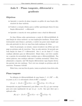 Plano tangente, diferencial e gradiente
                                                                                  ´
                                                                                 MODULO 1 – AULA 9


     Aula 9 – Plano tangente, diferencial e
                                  gradiente

Objetivos
   • Aprender o conceito de plano tangente ao gr´ﬁco de uma fun¸˜o dife-
                                                a              ca
     renci´vel de duas vari´veis.
          a                a

   • Conhecer a nota¸˜o cl´ssica para a melhor aproxima¸˜o linear de uma
                      ca    a                          ca
     fun¸˜o diferenci´vel – a diferencial.
        ca           a

   • Aprender o conceito de vetor gradiente como o dual da diferencial.

      As duas ultimas aulas apresentaram a no¸˜o de diferenciabilidade de
               ´                                ca
uma fun¸˜o de v´rias vari´veis e as suas implica¸˜es imediatas. Foram aulas
        ca       a        a                     co
teoricamente mais densas e, portanto, o car´ter um pouco mais simples que
                                           a
esta aula pretende ter deve ser uma bem-vinda mudan¸a de ritmo.
                                                       c
      Antes de prosseguir, no entanto, vamos reconhecer um d´bito que ser´
                                                                 e           a
pago na pr´xima aula de exerc´
            o                   ıcios. Veja, na aula anterior, foi provado que
toda fun¸˜o de classe C 1 ´ diferenci´vel. Isto ´, ser de classe C 1 ´ uma
         ca                 e           a          e                    e
condi¸˜o suﬁciente para ser diferenci´vel. Diante disso, vocˆ deve conside-
     ca                                a                       e
rar a quest˜o da necessidade dessa condi¸˜o para a diferenciabilidade. Em
            a                              ca
outras palavras, essa condi¸˜o suﬁciente ´ tamb´m necess´ria? Muito bem,
                            ca             e      e         a
adiantando a resposta: n˜o! H´ fun¸˜es diferenci´veis cujas fun¸˜es deriva-
                         a      a     co            a              co
das parciais n˜o s˜o cont´
              a a         ınuas. Vocˆ ver´ um exemplo na pr´xima aula de
                                      e    a                     o
exerc´
     ıcios. Promessa ´ d´
                      e ıvida!
     Muito bem, com isso fora da pauta, vamos ao primeiro tema desta aula.


Plano tangente
      Na deﬁni¸˜o de diferenciabilidade de uma fun¸˜o f : A ⊂ lR 2 −→ lR ,
               ca                                          ca
no ponto (a, b) ∈ A, subconjunto aberto de lR , a equa¸˜o
                                                    2
                                                               ca
                            ∂f                     ∂f
      f (x, y) = f (a, b) +     (a, b) (x − a) +      (a, b) (y − b) + E(x, y)
                            ∂x                     ∂y
desempenha um papel fundamental, pois deﬁne o erro E(x, y), que converge
para zero mais rapidamente do que |(x, y) − (a, b)|. Isso quer dizer que a
aplica¸˜o aﬁm
      ca
                                  ∂f                    ∂f
            A(x, y) = f (a, b) +      (a, b) (x − a) +      (a, b) (y − b),
                                  ∂x                    ∂y

                                                                                     95   CEDERJ
 