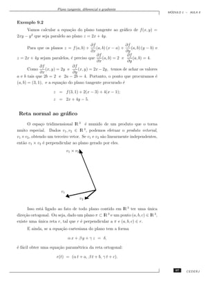 Plano tangente, diferencial e gradiente
                                                                                       ´
                                                                                      MODULO 1 – AULA 9


Exemplo 9.2
     Vamos calcular a equa¸˜o do plano tangente ao gr´ﬁco de f (x, y) =
                            ca                       a
2xy − y que seja paralelo ao plano z = 2x + 4y.
       2


                                           ∂f                   ∂f
      Para que os planos z = f (a, b) +       (a, b) (x − a) +     (a, b) (y − b) e
                                           ∂x                   ∂y
                                              ∂f                 ∂f
z = 2x + 4y sejam paralelos, ´ preciso que
                               e                  (a, b) = 2 e      (a, b) = 4.
                                              ∂x                 ∂y
              ∂f                ∂f
       Como      (x, y) = 2y e     (x, y) = 2x − 2y, temos de achar os valores
              ∂x                ∂y
a e b tais que 2b = 2 e 2a − 2b = 4. Portanto, o ponto que procuramos ´           e
(a, b) = (3, 1), e a equa¸˜o do plano tangente procurado ´
                          ca                                  e

                     z = f (3, 1) + 2(x − 3) + 4(x − 1);
                     z = 2x + 4y − 5.


 Reta normal ao gr´ﬁco
                  a
      O espa¸o tridimensional lR 3 ´ munido de um produto que o torna
              c                       e
muito especial. Dados v1 , v2 ∈ lR 3 , podemos efetuar o produto vetorial,
v1 × v2 , obtendo um terceiro vetor. Se v1 e v2 s˜o linearmente independentes,
                                                 a
ent˜o v1 × v2 ´ perpendicular ao plano gerado por eles.
   a            e
                               v1 × v2




                          v1
                                         v2

      Isso est´ ligado ao fato de todo plano contido em lR 3 ter uma unica
              a                                                         ´
dire¸˜o ortogonal. Ou seja, dado um plano π ⊂ lR e um ponto (a, b, c) ∈ lR 3 ,
    ca                                           3

existe uma unica reta r, tal que r ´ perpendicular a π e (a, b, c) ∈ r.
            ´                      e
      E ainda, se a equa¸˜o cartesiana do plano tem a forma
                        ca

                               α x + β y + γ z = δ,

´ f´cil obter uma equa¸˜o param´trica da reta ortogonal:
e a                   ca       e

                       r(t) = (α t + a, β t + b, γ t + c).


                                                                                          97   CEDERJ
 