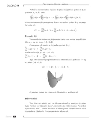 Plano tangente, diferencial e gradiente


                   Portanto, reescrevendo a equa¸˜o do plano tangente ao gr´ﬁco de f , no
                                                ca                         a
              ponto (a, b, f (a, b)) como
                    ∂f            ∂f                ∂f            ∂f
                       (a, b) x +    (a, b) y − z =    (a, b) a +    (a, b) b − f (a, b),
                    ∂x            ∂y                ∂x            ∂y
              obtemos uma equa¸˜o param´trica da reta normal ao gr´ﬁco de f no ponto
                                ca     e                          a
              (a, b, f (a, b)):

                                   ∂f               ∂f
                         r(t) =       (a, b) t + a,    (a, b) t + b, −t + f (a, b) .
                                   ∂x               ∂y

              Exemplo 9.3
                     Vamos calcular uma equa¸˜o param´trica da reta normal ao gr´ﬁco de
                                            ca       e                          a
              f (x, y) = xy no ponto (−1, −2, 2).
                    Come¸amos calculando as derivadas parciais de f :
                          c
              ∂f                 ∂f
                 (x, y) = y e       (x, y) = x,
              ∂x                 ∂y
                        ımos (x, y) por (−1, −2):
              e substitu´
              ∂f                    ∂f
                 (1, −1) = −2 e         (1, −1) = −1.
              ∂x                     ∂y
                    Aqui est´ uma equa¸˜o param´trica da reta normal ao gr´ﬁco de z = xy
                            a           ca        e                       a
              no ponto (−1, −2, 1):

                                    r(t) = (−2t − 1, −t − 2, 2 − t).




                   O pr´ximo tema ´ um cl´ssico da Matem´tica: a diferencial.
                       o          e      a              a


              Diferencial
                    Vocˆ deve ter notado que, em diversas situa¸˜es, usamos a termino-
                       e                                        co
              logia “melhor aproxima¸˜o linear”, enquanto em outras usamos “a melhor
                                     ca
              aproxima¸˜o aﬁm”. Vamos esclarecer a diferen¸a que h´ entre uma e outra
                       ca                                   c       a
              terminologia. No fundo, ´ uma quest˜o de referencial.
                                      e          a

CEDERJ   98
 