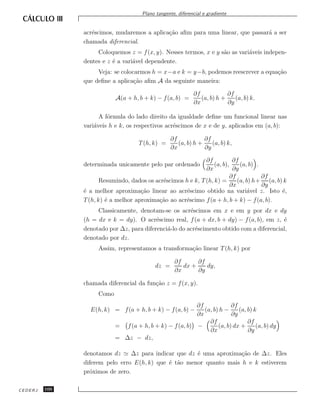 Plano tangente, diferencial e gradiente


               acr´scimos, mudaremos a aplica¸˜o aﬁm para uma linear, que passar´ a ser
                  e                          ca                                 a
               chamada diferencial.
                    Coloquemos z = f (x, y). Nesses termos, x e y s˜o as vari´veis indepen-
                                                                   a         a
               dentes e z ´ a vari´vel dependente.
                          e       a
                    Veja: se colocarmos h = x−a e k = y−b, podemos reescrever a equa¸˜o
                                                                                    ca
               que deﬁne a aplica¸˜o aﬁm A da seguinte maneira:
                                  ca

                                                             ∂f            ∂f
                           A(a + h, b + k) − f (a, b) =         (a, b) h +    (a, b) k.
                                                             ∂x            ∂y

                     A f´rmula do lado direito da igualdade deﬁne um funcional linear nas
                        o
               vari´veis h e k, os respectivos acr´scimos de x e de y, aplicados em (a, b):
                   a                              e

                                                   ∂f            ∂f
                                    T (h, k) =        (a, b) h +    (a, b) k,
                                                   ∂x            ∂y

                                                              ∂f           ∂f
               determinada unicamente pelo par ordenado           (a, b),     (a, b) .
                                                              ∂x           ∂y
                                                                         ∂f            ∂f
                      Resumindo, dados os acr´scimos h e k, T (h, k) =
                                             e                               (a, b) h+ (a, b) k
                                                                          ∂x           ∂y
               ´ a melhor aproxima¸˜o linear ao acr´scimo obtido na vari´vel z. Isto ´,
               e                     ca               e                          a           e
               T (h, k) ´ a melhor aproxima¸˜o ao acr´scimo f (a + h, b + k) − f (a, b).
                        e                  ca        e
                    Classicamente, denotam-se os acr´scimos em x e em y por dx e dy
                                                       e
               (h = dx e k = dy). O acr´scimo real, f (a + dx, b + dy) − f (a, b), em z, ´
                                          e                                               e
               denotado por ∆z, para diferenci´-lo do acr´scimento obtido com a diferencial,
                                              a          e
               denotado por dz.
                    Assim, representamos a transforma¸˜o linear T (h, k) por
                                                     ca

                                                    ∂f      ∂f
                                            dz =       dx +    dy,
                                                    ∂x      ∂y

               chamada diferencial da fun¸˜o z = f (x, y).
                                         ca
                    Como
                                                         ∂f             ∂f
                 E(h, k) = f (a + h, b + k) − f (a, b) −    (a, b) h −     (a, b) k
                                                         ∂x             ∂y
                                                              ∂f               ∂f
                           = f (a + h, b + k) − f (a, b) −        (a, b) dx +      (a, b) dy
                                                              ∂x               ∂y
                           = ∆z − dz,

               denotamos dz      ∆z para indicar que dz ´ uma aproxima¸˜o de ∆z. Eles
                                                        e             ca
               diferem pelo erro E(h, k) que ´ t˜o menor quanto mais h e k estiverem
                                              e a
               pr´ximos de zero.
                 o

CEDERJ   100
 
