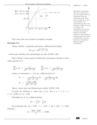Plano tangente, diferencial e gradiente
                                                                                      ´
                                                                                     MODULO 1 – AULA 9



        A(a + dx, b + dy)                                                            Esta ﬁgura ´ esquem´tica.
                                                                                                   e          a
                                                            Erro = |∆z − dz|         Note que o dom´    ınio de f ,
        f (a + dx, b + dy)
                                                                                     que est´ contido em lR 2 , foi
                                                                                             a
                                               ∆z      dz                            representado como um
                     f (a, b)                                                        subconjunto de lR . Dessa
                                                                                     forma, o gr´ﬁco de f , que ´
                                                                                                  a                 e
                                                                                     uma superf´  ıcie, est´
                                                                                                           a
                                                                                     representado por uma curva,
                                                                                     enquanto o gr´ﬁco de A, que
                                                                                                     a
                                                                                     ´ um plano, est´
                                                                                     e                 a
                                (a, b) (a + dx, b + dy)                              representado por uma reta.
                                                                                     A pr´tica de representar
                                                                                           a
                                                                                     espa¸os de dimens˜es
                                                                                          c               o
                                                                                     maiores por seus similares de
                                                                                     dimens˜es menores ´ comum
                                                                                             o              e
                                                                                     em Matem´tica. Com isso
                                                                                                 a
     Veja como usar essa nota¸˜o no seguinte exemplo.
                             ca                                                      facilita-se a visualiza¸˜o e
                                                                                                             ca
                                                                                     espera-se ajudar o
Exemplo 9.4                                                                          entendimento.

     Vamos calcular a express˜o geral para a diferencial da fun¸˜o
                             a                                 ca

                                f (x, y) =   6 − x2 − y 2

e us´-la para calcular uma aproxima¸˜o ao valor f (0.99, 1.02).
    a                              ca

     Para calcular a forma geral da diferencial, precisamos calcular as deri-
vadas parciais de f .


       ∂f                   −x                  ∂f                   −y
          (x, y) =                      ;          (x, y) =                      .
       ∂x               6 − x2 − y 2            ∂y                6 − x2 − y 2

     Assim, se colocarmos z = f (x, y), a diferencial de f ´
                                                           e
                              x                     y
             dz = −                    dx −                  dy
                          6 − x2 − y 2          6 − x2 − y 2
                      −x dx − y dy
             dz =                   .
                       6 − x2 − y 2

     Agora, vamos usar essa f´rmula para avaliar f (0.99, 1.02).
                             o
     O ponto de referˆncia ´, nesse caso, (1, 1). Isto ´, a = 1, b = 1,
                       e     e                         e
a + h = 0.99 e b + h = 1.02.
     Calculada em (1, 1), a diferencial ﬁca
                                        1    1
                                  dz = − dx − dy.
                                        2    2
     Os acr´scimos s˜o: dx = 0.99 − 1 = −0.01 e dy = 1.02 − 1 = 0.02.
           e        a
Portanto,
                            0.01 − 0.02
                       dz =             = −0.005.
                                 2

                                                                                          101       CEDERJ
 