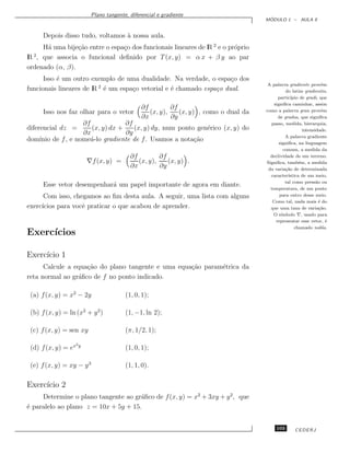 Plano tangente, diferencial e gradiente
                                                                                         ´
                                                                                        MODULO 1 – AULA 9


      Depois disso tudo, voltamos ` nossa aula.
                                  a
     H´ uma bije¸˜o entre o espa¸o dos funcionais lineares de lR 2 e o pr´prio
      a          ca             c                                        o
  2
lR , que associa o funcional deﬁnido por T (x, y) = α x + β y ao par
ordenado (α, β).
      Isso ´ um outro exemplo de uma dualidade. Na verdade, o espa¸o dos
           e                                                        c
                         2                                                               A palavra gradiente prov´m    e
funcionais lineares de lR ´ um espa¸o vetorial e ´ chamado espa¸o dual.
                           e       c             e             c                                  do latim gradientis,
                                                                                              partic´ıpio de gradi, que
                                                                                            signiﬁca caminhar, assim
                                                ∂f         ∂f                           como a palavra grau prov´m     e
      Isso nos faz olhar para o vetor              (x, y),    (x, y) , como o dual da
                                                ∂x         ∂y                                 de gradus, que signiﬁca
                   ∂f             ∂f                                                      passo, medida, hierarquia,
diferencial dz =      (x, y) dx +    (x, y) dy, num ponto gen´rico (x, y) do
                                                             e                                              intensidade.
                   ∂x             ∂y
                                                                                                  A palavra gradiente
dom´
   ınio de f , e nome´-lo gradiente de f . Usamos a nota¸˜o
                      a                                  ca                                    signiﬁca, na linguagem
                                                                                                 comum, a medida da
                                           ∂f         ∂f                                  declividade de um terreno.
                          ∇f (x, y) =         (x, y),    (x, y) .                       Signiﬁca, tamb´m, a medida
                                                                                                          e
                                           ∂x         ∂y                                 da varia¸˜o de determinada
                                                                                                  ca
                                                                                          caracter´ ıstica de um meio,
                                                                                                  tal como press˜o ou
                                                                                                                   a
      Esse vetor desempenhar´ um papel importante de agora em diante.
                            a
                                                                                          temperatura, de um ponto
      Com isso, chegamos ao ﬁm desta aula. A seguir, uma lista com alguns                      para outro desse meio.
                                                                                           Como tal, nada mais ´ do  e
exerc´
     ıcios para vocˆ praticar o que acabou de aprender.
                   e                                                                      que uma taxa de varia¸˜o.  ca
                                                                                           O s´ ımbolo ∇, usado para
                                                                                             representar esse vetor, ´   e
                                                                                                        chamado nabla.
Exerc´
     ıcios

Exerc´ 1
     ıcio
      Calcule a equa¸˜o do plano tangente e uma equa¸˜o param´trica da
                    ca                              ca       e
reta normal ao gr´ﬁco de f no ponto indicado.
                 a

 (a) f (x, y) = x2 − 2y                  (1, 0, 1);

 (b) f (x, y) = ln (x2 + y 2 )           (1, −1, ln 2);

 (c) f (x, y) = sen xy                   (π, 1/2, 1);
                     2y
 (d) f (x, y) = ex                       (1, 0, 1);

 (e) f (x, y) = xy − y 3                 (1, 1, 0).

Exerc´ 2
     ıcio
     Determine o plano tangente ao gr´ﬁco de f (x, y) = x2 + 3xy + y 2, que
                                      a
´ paralelo ao plano z = 10x + 5y + 15.
e


                                                                                             103        CEDERJ
 
