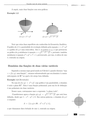 Fun¸˜es reais de v´rias vari´veis
                              co             a         a
                                                                                  ´
                                                                                 MODULO 1 – AULA 1


     A seguir, mais duas fun¸˜es com seus gr´ﬁcos.
                            co              a

Exemplo 1.2




               f (x, y) = x2 + y 2                  g(x, y) =   1 − x2 − y 2




      Note que estas duas superf´
                                ıcies s˜o conhecidas da Geometria Anal´
                                       a                                ıtica.
O gr´ﬁco de f ´ o parabol´ide de revolu¸˜o deﬁnido pela equa¸˜o z = x + y 2
     a         e          o              ca                    ca       2

e o gr´ﬁco de g ´ uma semi-esfera. Isto ´, os pontos (x, y, z) que pertencem
       a         e                        e
ao gr´ﬁco de g satisfazem ` equa¸˜o z = 1 − x2 − y 2 e, portanto, tamb´m
      a                   a      ca                                        e
                       2    2   2
satisfazem ` equa¸˜o x + y + z = 1, pertencendo, por isso, a esfera de raio
           a       ca                                          `
1, centrada na origem.



 Dom´
    ınios das fun¸˜es de duas v´rias vari´veis
                 co            a         a

      Seguindo a mesma regra geral usada no C´lculo I, quando dizemos “seja
                                             a
z = f (x, y) uma fun¸˜o”, estamos subentendendo que seu dom´ ´ o maior
                    ca                                        ınio e
                  2
subconjunto de lR no qual a lei esteja bem deﬁnida.

Exemplo 1.2 (Revisitado)
     No caso de f (x, y) = x2 + y 2 , cujo gr´ﬁco ´ um parabol´ide, o dom´
                                             a    e           o          ınio
                 2
´ todo o plano lR . Esta ´ uma fun¸˜o polinomial, pois sua lei de deﬁni¸˜o
e                         e           ca                                  ca
´ um polinˆmio em duas vari´veis.
e          o                a
     Nesses casos, costumamos usar a express˜o “o plano todo”.
                                            a
      Consideremos agora a fun¸˜o g(x, y) =
                               ca            1 − x2 − y 2 , que est´ bem
                                                                   a                      y

deﬁnida, desde que 1 − x − y ≥ 0. Em outras palavras, o dom´
                        2    2
                                                              ınio de g ´
                                                                        e
o conjunto
                                                                                                1 x
                      A = { (x, y) ∈ lR ; x2 + y2 ≤ 1 },

a que chamamos disco fechado de raio 1, centrado na origem.


                                                                                     9    CEDERJ
 