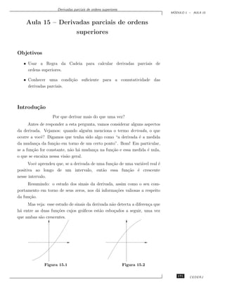 Derivadas parciais de ordens superiores
                                                                                ´
                                                                               MODULO 1 – AULA 15


    Aula 15 – Derivadas parciais de ordens
                                 superiores


Objetivos
   • Usar a Regra da Cadeia para calcular derivadas parciais de
     ordens superiores.

   • Conhecer uma condi¸˜o suﬁciente para a comutatividade das
                         ca
     derivadas parciais.



Introdu¸˜o
       ca
                  Por que derivar mais do que uma vez?
      Antes de responder a esta pergunta, vamos considerar alguns aspectos
da derivada. Vejamos: quando algu´m menciona o termo derivada, o que
                                    e
ocorre a vocˆ? Digamos que tenha sido algo como “a derivada ´ a medida
             e                                                 e
da mudan¸a da fun¸˜o em torno de um certo ponto”. Bom! Em particular,
          c        ca
se a fun¸˜o for constante, n˜o h´ mudan¸a na fun¸˜o e essa medida ´ nula,
        ca                  a a         c        ca                 e
o que se encaixa nessa vis˜o geral.
                          a
      Vocˆ aprendeu que, se a derivada de uma fun¸˜o de uma vari´vel real ´
          e                                      ca             a         e
positiva ao longo de um intervalo, ent˜o essa fun¸˜o ´ crescente
                                            a            ca e
nesse intervalo.
     Resumindo: o estudo dos sinais da derivada, assim como o seu com-
portamento em torno de seus zeros, nos d´ informa¸˜es valiosas a respeito
                                        a        co
da fun¸˜o.
      ca
     Mas veja: esse estudo de sinais da derivada n˜o detecta a diferen¸a que
                                                  a                   c
h´ entre as duas fun¸˜es cujos gr´ﬁcos est˜o esbo¸ados a seguir, uma vez
 a                   co           a         a       c
que ambas s˜o crescentes.
            a




              Figura 15.1                                      Figura 15.2

                                                                                  171   CEDERJ
 