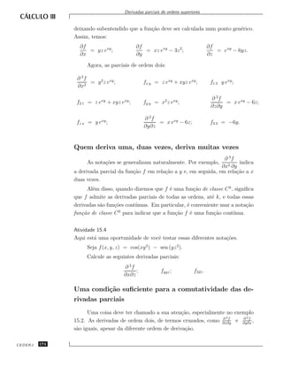 Derivadas parciais de ordens superiores


               deixando subentendido que a fun¸˜o deve ser calculada num ponto gen´rico.
                                              ca                                  e
               Assim, temos:
                 ∂f                        ∂f                                     ∂f
                    = yz exy ;                = xz exy − 3z 2 ;                      = exy − 6yz.
                 ∂x                        ∂y                                     ∂z

                    Agora, as parciais de ordem dois:

                ∂ 2f
                     = y 2 z exy ;            fx y = z exy + xyz exy ;             f1 3 y exy ;
                ∂x2

                                                                                   ∂ 2f
                f2 1 = z exy + xyz exy ;      fy y = x2 z exy ;                         = x exy − 6z;
                                                                                   ∂z∂y

                                              ∂ 2f
                fz x = y exy ;                     = x exy − 6z;                   f3 3 = −6y.
                                              ∂y∂z


               Quem deriva uma, duas vezes, deriva muitas vezes
                                                                              ∂ 3f
                    As nota¸˜es se generalizam naturalmente. Por exemplo,
                           co                                                       indica
                                                                             ∂x2 ∂y
               a derivada parcial da fun¸˜o f em rela¸˜o a y e, em seguida, em rela¸˜o a x
                                        ca           ca                            ca
               duas vezes.
                     Al´m disso, quando dizemos que f ´ uma fun¸˜o de classe C k , signiﬁca
                       e                                e          ca
               que f admite as derivadas parciais de todas as ordens, at´ k, e todas essas
                                                                         e
               derivadas s˜o fun¸˜es cont´
                          a     co       ınuas. Em particular, ´ conveniente usar a nota¸˜o
                                                               e                         ca
               fun¸˜o de classe C 0 para indicar que a fun¸˜o f ´ uma fun¸˜o cont´
                  ca                                      ca     e        ca       ınua.


               Atividade 15.4
               Aqui est´ uma oportunidade de vocˆ testar essas diferentes nota¸˜es.
                        a                       e                             co
                    Seja f (x, y, z) = cos(xy 2 ) − sen (yz 2 ).
                    Calcule as seguintes derivadas parciais:
                                     ∂ 2f
                                          ;            fyyz ;            f321 .
                                     ∂x∂z

               Uma condi¸˜o suﬁciente para a comutatividade das de-
                        ca
               rivadas parciais
                     Uma coisa deve ter chamado a sua aten¸˜o, especialmente no exemplo
                                                             ca
                                                                           ∂ 2f    ∂ 2f
               15.2. As derivadas de ordem dois, de termos cruzados, como ∂x∂y e ∂y∂x ,
               s˜o iguais, apesar da diferente ordem de deriva¸˜o.
                a                                             ca

CEDERJ   174
 