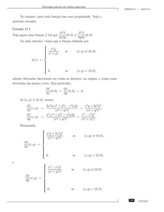 Derivadas parciais de ordens superiores
                                                                               ´
                                                                              MODULO 1 – AULA 15


     No entanto, nem toda fun¸˜o tem essa propriedade. Veja o
                             ca
pr´ximo exemplo.
  o

Exemplo 15.3
                                 ∂ 2f            ∂ 2f
Veja agora uma fun¸˜o f tal que
                  ca                   (0, 0) =        (0, 0).
                                 ∂x∂y            ∂y∂x
     Na aula anterior, vimos que a fun¸˜o deﬁnida por
                                       ca
                      
                       x3 y
                      
                      
                      
                       2
                       x + y2 ,      se        (x, y) = (0, 0),
                      
                      
                      
                      
             f (x) =
                      
                      
                      
                      
                      
                      
                      
                      
                       0,
                                     se        (x, y) = (0, 0),

admite derivadas direcionais em todas as dire¸˜es, na origem, e todas essas
                                             co
derivadas s˜o iguais a zero. Em particular,
           a
                         ∂f          ∂f
                            (0, 0) =    (0, 0) = 0.
                         ∂x          ∂y

     Se (x, y) = (0, 0), temos:
          ∂f          3x2 y (x2 + y 2 ) − x3 y 2x    x4 y + 3x2 y 3
             (x, y) =                             =                 ;
          ∂x                  (x2 + y 2 )2             (x2 + y 2 )2
          ∂f          x3 (x2 + y 2 ) − x3 y 2y     x5 − x3 y 2
             (x, y) =                           =               .
          ∂y                (x2 + y 2 )2           (x2 + y 2 )2

     Resumindo,
                     
                      x4 y + 3x2 y 3
                     
                     
                     
                     
                      (x2 + y 2 )2 ,           se        (x, y) = (0, 0),
                     
                     
                     
                     
        ∂f
           (x, y) =
        ∂x          
                    
                    
                    
                    
                    
                    
                    
                     0,
                                               se        (x, y) = (0, 0),

e                     
                       x5 − x3 y 2
                      
                      
                      
                       2
                       (x + y 2 )2 ,          se        (x, y) = (0, 0),
                      
                      
                      
                      
         ∂f
            (x, y) =
         ∂y          
                     
                     
                     
                     
                     
                     
                     
                      0,
                                              se        (x, y) = (0, 0),


                                                                                 175   CEDERJ
 