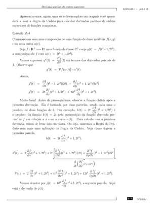 Derivadas parciais de ordens superiores
                                                                                      ´
                                                                                     MODULO 1 – AULA 15


     Apresentaremos, agora, uma s´rie de exemplos com os quais vocˆ apren-
                                 e                                e
der´ a usar a Regra da Cadeia para calcular derivadas parciais de ordens
   a
superiores de fun¸˜es compostas.
                 co

Exemplo 15.4
Come¸aremos com uma composi¸˜o de uma fun¸˜o de duas vari´veis f (x, y)
     c                     ca            ca              a
com uma curva α(t).
      Seja f : lR 2 −→ lR uma fun¸˜o de classe C 2 e seja g(t) = f (t2 +1, 2t3 ),
                                 ca
a composi¸˜o de f com α(t) = (t2 + 1, 2t3).
           ca
                                 d2 g
      Vamos expressar g (t) =         (t) em termos das derivadas parciais de
                                 dt2
f . Observe que
                          g (t) = ∇f α(t) · α (t).

     Assim,
                     ∂f 2                   ∂f 2
             g (t) =    (t + 1, 2t3 )(2t) +    (t + 1, 2t3)(6t2 )
                     ∂x                     ∂y
                        ∂f 2                   ∂f 2
             g (t) = 2t    (t + 1, 2t3 ) + 6t2    (t + 1, 2t3 ).
                        ∂x                     ∂y
      Muito bem! Antes de prosseguirmos, observe a fun¸˜o obtida ap´s a
                                                        ca            o
primeira deriva¸˜o. Ela ´ formada por duas parcelas, sendo cada uma o
               ca         e
                                                         ∂f 2
produto de duas fun¸˜es de t. Por exemplo, h(t) = 2t
                     co                                     (t + 1, 2t3 ) ´
                                                                          e
                                                         ∂x
o produto da fun¸˜o k(t) = 2t pela composi¸˜o da fun¸˜o derivada par-
                  ca                           ca       ca
cial de f em rela¸˜o a x com a curva α(t). Para calcularmos a pr´xima
                  ca                                                o
derivada, temos de levar isso em conta. Ou seja, usaremos a Regra do Pro-
duto com mais uma aplica¸˜o da Regra da Cadeia. Veja como derivar a
                            ca
primeira parcela,
                                   ∂f 2
                        h(t) = 2t      (t + 1, 2t3 ).
                                    ∂x


            ∂f 2                  ∂ 2f 2                    ∂ 2f 2
h (t) = 2      (t + 1, 2t3 ) + 2t    2
                                       (t + 1, 2t3 ) (2t) +      (t + 1, 2t3 ) 6t2
            ∂x                    ∂x                        ∂y∂x

                                                    d ∂f 2
                                                          (t +1,2t3 )
                                                    dt ∂x
              ∂f 2                   ∂ 2f 2                   ∂ 2f 2
 h (t) = 2       (t + 1, 2t3 ) + 4t2     (t + 1, 2t3 ) + 12t3      (t + 1, 2t3 ).
              ∂x                     ∂x2                      ∂y∂x
                                         ∂f 2
     Vamos denotar por j(t) = 6t2           (t + 1, 2t3), a segunda parcela. Aqui
                                         ∂y
est´ a derivada de j(t):
   a


                                                                                        177   CEDERJ
 