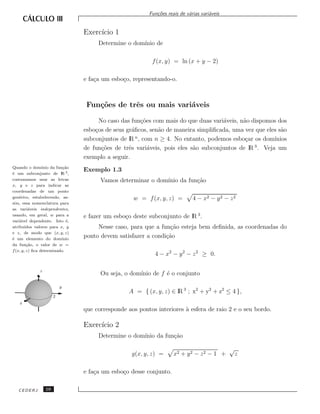 Fun¸˜es reais de v´rias vari´veis
                                                              co             a         a


                                   Exerc´ 1
                                        ıcio
                                        Determine o dom´
                                                       ınio de

                                                             f (x, y) = ln (x + y − 2)

                                   e fa¸a um esbo¸o, representando-o.
                                       c         c



                                    Fun¸˜es de trˆs ou mais vari´veis
                                       co        e              a

                                         No caso das fun¸˜es com mais do que duas vari´veis, n˜o dispomos dos
                                                         co                           a       a
                                   esbo¸os de seus gr´ﬁcos, sen˜o de maneira simpliﬁcada, uma vez que eles s˜o
                                       c              a        a                                            a
                                   subconjuntos de lR n , com n ≥ 4. No entanto, podemos esbo¸ar os dom´
                                                                                               c         ınios
                                                                                                  3
                                   de fun¸˜es de trˆs vari´veis, pois eles s˜o subconjuntos de lR . Veja um
                                          co        e       a               a
                                   exemplo a seguir.
Quando o dom´    ınio da fun¸˜o
                             ca
                                   Exemplo 1.3
´ um subconjunto de lR 3 ,
e
costumamos usar as letras                Vamos determinar o dom´
                                                               ınio da fun¸˜o
                                                                          ca
x, y e z para indicar as
coordenadas de um ponto
gen´rico, estabelecendo, as-
    e                                                w = f (x, y, z) =         4 − x2 − y 2 − z 2
sim, essa nomenclatura para
as vari´veis independentes,
          a
usando, em geral, w para a         e fazer um esbo¸o deste subconjunto de lR 3 .
                                                  c
vari´vel dependente. Isto ´,
    a                          e
atribu´ ıdos valores para x, y          Nesse caso, para que a fun¸˜o esteja bem deﬁnida, as coordenadas do
                                                                   ca
e z, de modo que (x, y, z)
´ um elemento do dom´
e                           ınio
                                   ponto devem satisfazer a condi¸˜o
                                                                 ca
da fun¸˜o, o valor de w =
         ca
f (x, y, z) ﬁca determinado.
                                                              4 − x2 − y 2 − z 2 ≥ 0.

               z
                                         Ou seja, o dom´
                                                       ınio de f ´ o conjunto
                                                                 e

                            y
                                                    A = { (x, y, z) ∈ lR 3 ; x2 + y2 + z2 ≤ 4 },
                        2
    x
                                   que corresponde aos pontos interiores a esfera de raio 2 e o seu bordo.
                                                                         `

                                   Exerc´ 2
                                        ıcio
                                        Determine o dom´
                                                       ınio da fun¸˜o
                                                                  ca

                                                                                               √
                                                     g(x, y, z) =     x2 + y 2 − z 2 − 1 +         z

                                   e fa¸a um esbo¸o desse conjunto.
                                       c         c

   CEDERJ          10
 