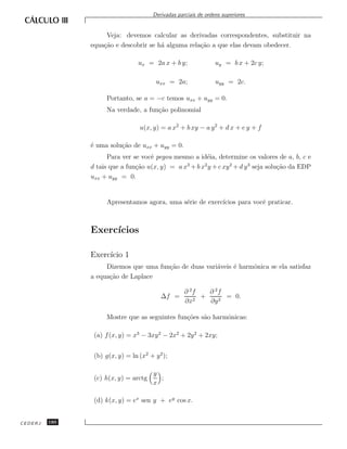 Derivadas parciais de ordens superiores


                    Veja: devemos calcular as derivadas correspondentes, substituir na
               equa¸˜o e descobrir se h´ alguma rela¸˜o a que elas devam obedecer.
                   ca                  a            ca

                                 ux = 2a x + b y;                uy = b x + 2c y;

                                        uxx = 2a;                uyy = 2c.

                     Portanto, se a = −c temos uxx + uyy = 0.
                     Na verdade, a fun¸˜o polinomial
                                      ca

                                  u(x, y) = a x2 + b xy − a y 2 + d x + e y + f

               ´ uma solu¸˜o de uxx + uyy = 0.
               e         ca
                     Para ver se vocˆ pegou mesmo a id´ia, determine os valores de a, b, c e
                                    e                  e
               d tais que a fun¸˜o u(x, y) = a x + b x y + c xy 2 + d y 3 seja solu¸˜o da EDP
                               ca               3     2
                                                                                   ca
               uxx + uyy = 0.


                     Apresentamos agora, uma s´rie de exerc´
                                              e            ıcios para vocˆ praticar.
                                                                         e



               Exerc´
                    ıcios

               Exerc´ 1
                    ıcio
                    Dizemos que uma fun¸˜o de duas vari´veis ´ harmˆnica se ela satisfaz
                                       ca              a     e     o
               a equa¸˜o de Laplace
                     ca

                                                    ∂ 2f   ∂ 2f
                                          ∆f =           +      = 0.
                                                    ∂x2    ∂y 2

                     Mostre que as seguintes fun¸˜es s˜o harmˆnicas:
                                                co    a      o

                (a) f (x, y) = x3 − 3xy 2 − 2x2 + 2y 2 + 2xy;


                (b) g(x, y) = ln (x2 + y 2 );

                                       y
                (c) h(x, y) = arctg      ;
                                       x

                (d) k(x, y) = ex sen y + ey cos x.


CEDERJ   180
 