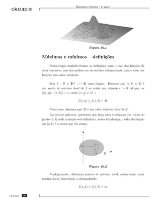 ınimos – 1a parte
                                        M´ximos e m´
                                         a




                                                   Figura 16.1


               M´ximos e m´
                a         ınimos – deﬁni¸˜es
                                        co
                     Nesta etapa estabeleceremos as deﬁni¸˜es para o caso das fun¸˜es de
                                                          co                      co
               duas vari´veis, mas elas podem ser estendidas naturalmente para o caso das
                        a
               fun¸˜es com mais vari´veis.
                  co                 a

                      Seja f : D ⊂ lR 2 −→ lR uma fun¸˜o. Dizemos que (a, b) ∈ D ´
                                                           ca                     e
               um ponto de m´ximo local de f se existe um n´ mero r  0 tal que, se
                                  a                           u
               ||(x, y) − (a, b)||  r, ent˜o (x, y) ∈ D e
                                           a

                                          f (x, y) ≤ f (a, b) = M.

                    Neste caso, dizemos que M ´ um valor m´ximo local de f .
                                              e           a
                    Em outras palavras, queremos que haja uma vizinhan¸a em torno do
                                                                             c
               ponto (a, b) onde a fun¸˜o est´ deﬁnida e, nesta vizinhan¸a, o valor da fun¸˜o
                                      ca     a                          c                 ca
               em (a, b) ´ o maior que ela atinge.
                         e




                                                       r
                                            b

                                                        a      D



                                                   Figura 16.2

                    Analogamente, deﬁnimos pontos de m´ ınimo local, assim como valor
               m´
                ınimo local, invertendo a desigualdade:

                                          f (x, y) ≥ f (a, b) = m.

CEDERJ   184
 