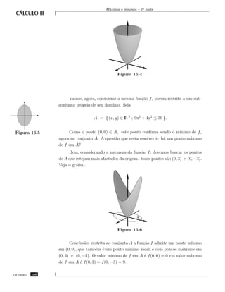 ınimos – 1a parte
                                        M´ximos e m´
                                         a




                                              Figura 16.4




                    Vamos, agora, considerar a mesma fun¸˜o f , por´m restrita a um sub-
                                                        ca         e
               conjunto pr´prio de seu dom´
                          o               ınio. Seja

                                 A = { (x, y) ∈ lR 2 ; 9x2 + 4y2 ≤ 36 }.


 Figura 16.5        Como o ponto (0, 0) ∈ A, este ponto continua sendo o m´ ınimo de f ,
               agora no conjunto A. A quest˜o que resta resolver ´: h´ um ponto m´ximo
                                           a                     e a             a
               de f em A?
                    Bem, considerando a natureza da fun¸˜o f , devemos buscar os pontos
                                                          ca
               de A que estejam mais afastados da origem. Esses pontos s˜o (0, 3) e (0, −3).
                                                                        a
               Veja o gr´ﬁco.
                        a




                                                         A


                                              Figura 16.6

                     Conclus˜o: restrita ao conjunto A a fun¸˜o f admite um ponto m´
                             a                              ca                        ınimo
               em (0, 0), que tamb´m ´ um ponto m´
                                   e e               ınimo local, e dois pontos m´ximos em
                                                                                  a
               (0, 3) e (0, −3). O valor m´ ınimo de f ´m A ´ f (0, 0) = 0 e o valor m´ximo
                                                       e     e                        a
               de f em A ´ f (0, 3) = f (0, −3) = 9.
                           e

CEDERJ   186
 
