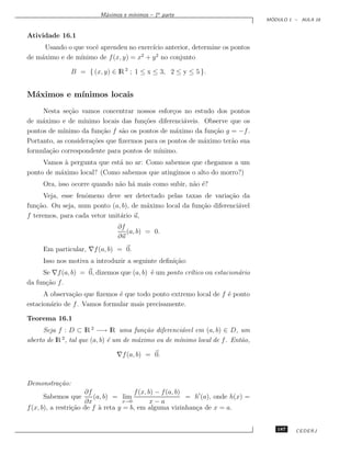 ınimos – 1a parte
                          M´ximos e m´
                           a
                                                                                    ´
                                                                                   MODULO 1 – AULA 16


Atividade 16.1
      Usando o que vocˆ aprendeu no exerc´ anterior, determine os pontos
                      e                  ıcio
de m´ximo e de m´
    a            ınimo de f (x, y) = x + y 2 no conjunto
                                      2


                B = { (x, y) ∈ lR 2 ; 1 ≤ x ≤ 3, 2 ≤ y ≤ 5 }.


M´ximos e m´
 a         ınimos locais
     Nesta se¸˜o vamos concentrar nossos esfor¸os no estudo dos pontos
              ca                                 c
de m´ximo e de m´
     a             ınimo locais das fun¸˜es diferenci´veis. Observe que os
                                       co            a
pontos de m´ınimo da fun¸˜o f s˜o os pontos de m´ximo da fun¸˜o g = −f .
                         ca     a                 a           ca
Portanto, as considera¸˜es que ﬁzermos para os pontos de m´ximo ter˜o sua
                      co                                    a       a
formula¸˜o correspondente para pontos de m´
       ca                                   ınimo.
     Vamos a pergunta que est´ no ar: Como sabemos que chegamos a um
            `                a
ponto de m´ximo local? (Como sabemos que atingimos o alto do morro?)
          a
     Ora, isso ocorre quando n˜o h´ mais como subir, n˜o ´?
                              a a                     a e
      Veja, esse fenˆmeno deve ser detectado pelas taxas de varia¸˜o da
                    o                                              ca
fun¸˜o. Ou seja, num ponto (a, b), de m´ximo local da fun¸˜o diferenci´vel
   ca                                  a                 ca           a
f teremos, para cada vetor unit´rio u,
                               a
                                ∂f
                                   (a, b) = 0.
                                ∂u
     Em particular, ∇f (a, b) = 0.
     Isso nos motiva a introduzir a seguinte deﬁni¸˜o:
                                                  ca
     Se ∇f (a, b) = 0, dizemos que (a, b) ´ um ponto cr´tico ou estacion´rio
                                          e            ı                a
da fun¸˜o f .
      ca
      A observa¸˜o que ﬁzemos ´ que todo ponto extremo local de f ´ ponto
                ca             e                                  e
estacion´rio de f . Vamos formular mais precisamente.
        a

Teorema 16.1
      Seja f : D ⊂ lR 2 −→ lR uma fun¸˜o diferenci´vel em (a, b) ∈ D, um
                                           ca          a
aberto de lR 2 , tal que (a, b) ´ um de m´ximo ou de m´
                                e        a            ınimo local de f . Ent˜o,
                                                                            a

                                ∇f (a, b) = 0.



Demonstra¸˜o:
         ca
                      ∂f                f (x, b) − f (a, b)
     Sabemos que         (a, b) = lim                       = h (a), onde h(x) =
                      ∂x            x→0        x−a
f (x, b), a restri¸˜o de f a reta y = b, em alguma vizinhan¸a de x = a.
                  ca       `                                  c


                                                                                      187   CEDERJ
 