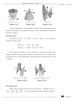 ınimos – 1a parte
                         M´ximos e m´
                          a
                                                                                ´
                                                                               MODULO 1 – AULA 16




   λ  0, µ  0                λ  0, µ  0                    λµ  0
     Figura 16.7                Figura 16.8                Figura 16.9

     As trˆs conﬁgura¸˜es apresentadas no exemplo anterior s˜o t´
          e           co                                    a ıpicas para
pontos estacion´rios. No entanto, h´ outras, como vocˆ poder´ constatar no
               a                   a                 e      a
pr´ximo exemplo.
  o

Exemplo 16.4
      As fun¸˜es f (x, y) = x3 − 3xy 2 e g(x, y) = 2xy(x2 − y 2 ) tˆm ponto
             co                                                    e
cr´
  ıtico na origem, pois

                  ∇f (x, y) = (3x2 − 3y 2, −6xy);
                  ∇g(x, y) = (6x2 y − 2y 3, 2x3 − 6x2 y).

      Na verdade, em ambos os casos a origem ´ o unico ponto cr´
                                                 e ´              ıtico. No
entanto, nenhum deles o ponto ´ m´
                               e ınimo ou m´ximo local. Nem mesmo ser´
                                               a                           a
um ponto de sela, do tipo hiperb´lico, apresentado no exemplo anterior. Veja
                                o
os gr´ﬁcos.
     a




            f (x, y) = x3 − 3xy 2             g(x, y) = 2xy(x2 − y 2 )
                 Figura 16.10                     Figura 16.11


Atividade 16.2
    Aqui est´ uma oportunidade para vocˆ praticar. A fun¸˜o f (x, y) =
            a                          e                ca
 1 4 4 3 4 2 22
− y − y + y +        − x tem seu gr´ﬁco esbo¸ado na ﬁgura a seguir.
                        2
                                    a        c
 3    9      3     9

                                                                                  189   CEDERJ
 