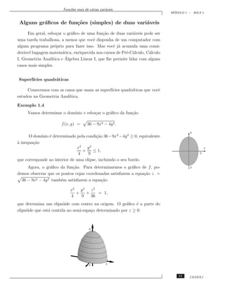 Fun¸˜es reais de v´rias vari´veis
                           co             a         a
                                                                                ´
                                                                               MODULO 1 – AULA 1


 Alguns gr´ﬁcos de fun¸˜es (simples) de duas vari´veis
          a           co                         a
      Em geral, esbo¸ar o gr´ﬁco de uma fun¸˜o de duas vari´veis pode ser
                     c       a                ca               a
uma tarefa trabalhosa, a menos que vocˆ disponha de um computador com
                                        e
algum programa pr´prio para fazer isso. Mas vocˆ j´ acumula uma consi-
                    o                               e a
der´vel bagagem matem´tica, enriquecida nos cursos de Pr´-C´lculo, C´lculo
    a                    a                                e a         a
I, Geometria Anal´         ´
                  ıtica e Algebra Linear I, que lhe permite lidar com alguns
casos mais simples.


Superf´
      ıcies quadr´ticas
                 a

     Comecemos com os casos que usam as superf´
                                              ıcies quadr´ticas que vocˆ
                                                         a             e
estudou na Geometria Anal´
                         ıtica.

Exemplo 1.4
     Vamos determinar o dom´
                           ınio e esbo¸ar o gr´ﬁco da fun¸˜o
                                      c       a          ca

                       f (x, y) =      36 − 9x2 − 4y 2.
                                                                                        y
      O dom´ ´ determinado pela condi¸˜o 36−9x2 −4y 2 ≥ 0, equivalente
            ınio e                        ca
a
` inequa¸˜o
        ca
                               x2 y 2                                                             x
                                  +     ≤ 1,
                                4    9                                                        2

que corresponde ao interior de uma elipse, incluindo o seu bordo.
     Agora, o gr´ﬁco da fun¸˜o. Para determinarmos o gr´ﬁco de f , po-
                 a          ca                            a                             3

demos observar que os pontos cujas coordenadas satisfazem a equa¸˜o z =
                                                                ca
  36 − 9x2 − 4y 2 tamb´m satisfazem a equa¸˜o
                      e                   ca

                            x2 y 2 z 2
                              +   +    = 1,
                            4   9   36
que determina um elips´ide com centro na origem. O gr´ﬁco ´ a parte do
                         o                              a     e
elips´ide que est´ contida no semi-espa¸o determinado por z ≥ 0:
     o           a                     c



                                         6




                                        2           3



                                                                                   11   CEDERJ
 