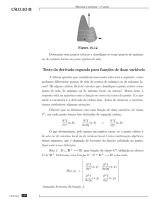 ınimos – 1a parte
                                             M´ximos e m´
                                              a




                                               Figura 16.12

                    Determine seus pontos cr´
                                            ıticos e classiﬁque-os como pontos de m´ximo
                                                                                   a
               ou de m´
                      ınimo locais ou como pontos de sela.


               Teste da derivada segunda para fun¸˜es de duas vari´veis
                                                 co               a
                     A ultima quest˜o que consideraremos nesta aula ser´ a seguinte: como
                       ´            a                                     a
               podemos diferenciar pontos de sela de pontos de m´   ınimo ou de m´ximo lo-
                                                                                   a
               cais? H´ algum crit´rio f´cil de calcular que classiﬁque o ponto cr´
                      a            e    a                                         ıtico como
               ponto de sela, de m´ximo ou de m´
                                    a               ınimo local, ou outros? Muito bem, a
               resposta est´ na maneira como a fun¸˜o se curva em torno do ponto. E o que
                           a                        ca
               mede a curvatura ´ a derivada de ordem dois. Antes de enunciar o teorema,
                                 e
               vamos estabelecer algumas nota¸˜es.
                                                co
                    Observe que ao lidarmos com uma fun¸˜o de duas vari´veis, de classe
                                                          ca            a
                1
               C , em cada ponto temos trˆs derivadas de segunda ordem:
                                         e
                              ∂ 2f                ∂ 2f                      ∂ 2f
                                   (a, b),             (a, b)      e             (a, b).
                              ∂x2                 ∂x∂y                      ∂y 2

                     O que determinar´, pelo menos em muitos casos, se o ponto cr´
                                       a                                         ıtico ´
                                                                                       e
               de sela ou de m´ximo local ou de m´
                               a                 ınimo local ´ uma combina¸˜o alg´brica
                                                             e             ca    e
               desses n´ meros, que ´ chamado de hessiano da fun¸˜o calculado no ponto.
                        u           e                           ca
               Aqui est´ a sua deﬁni¸˜o.
                        a            ca
                    Seja f : D ⊂ lR 2 −→ lR uma fun¸˜o de classe C 2 , deﬁnida no aberto
                                                   ca
               D de lR . Deﬁnimos uma fun¸˜o H : D ⊂ lR 2 −→ lR colocando
                      2
                                           ca


                                                     ∂ 2f          ∂ 2f
                                                          (x, y)        (x, y)
                                                     ∂x2           ∂x∂y
                                 H(x, y) =
                                                     ∂ 2f           ∂ 2f
                                                          (x, y)         (x, y)
                                                     ∂x∂y           ∂y 2

               chamada hessiana da fun¸˜o f .
                                      ca

CEDERJ   190
 