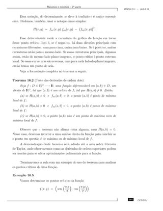 ınimos – 1a parte
                         M´ximos e m´
                          a
                                                                                  ´
                                                                                 MODULO 1 – AULA 16


      Essa nota¸˜o, do determinante, se deve a tradi¸˜o e ´ muito conveni-
               ca                            `      ca    e
ente. Podemos, tamb´m, usar a nota¸˜o mais simples:
                     e              ca
                                                              2
               H(x, y) = fxx (x, y) fyy (x, y) −    fxy (x, y) .

      Esse determinante mede a curvatura do gr´ﬁco da fun¸˜o em torno
                                                    a             ca
desse ponto cr´ ıtico. Isto ´, se ´ negativo, h´ duas dire¸˜es principais com
                            e     e            a           co
curvaturas diferentes: uma para cima, outra para baixo. Se ´ positivo, ambas
                                                              e
curvaturas est˜o para o mesmo lado. Se essas curvaturas principais, digamos
               a
assim, est˜o do mesmo lado plano tangente, o ponto cr´
           a                                             ıtico ´ ponto extremo
                                                               e
local. Se essas curvaturas s˜o reversas, uma para cada lado do plano tangente,
                            a
ent˜o temos um ponto de sela.
   a
     Veja a formula¸˜o completa no teorema a seguir.
                   ca

Teorema 16.2 (Teste das derivadas de ordem dois)
      Seja f : D ⊂ lR 2 −→ lR uma fun¸˜o diferenci´vel em (a, b) ∈ D, um
                                          ca            a
            2
aberto de lR , tal que (a, b) ´ um cr´tico de f , tal que H(a, b) = 0. Ent˜o,
                              e      ı                                    a
      (a) se H(a, b)  0 e fxx (a, b)  0, o ponto (a, b) ´ ponto de m´
                                                          e           ınimo
local de f ;
      (b) se H(a, b)  0 e fxx (a, b)  0, o ponto (a, b) ´ ponto de m´ximo
                                                          e           a
local de f ;
     (c) se H(a, b)  0, o ponto (a, b) n˜o ´ um ponto de m´ximo nem de
                                         a e               a
m´
 ınimo local de f .

     Observe que o teorema n˜o aﬁrma coisa alguma, caso H(a, b) = 0.
                                a
Nesse caso, devemos recorrer a uma an´lise direta da fun¸˜o para concluir se
                                     a                  ca
o ponto em quest˜o ´ de m´ximo ou de m´
                 a e      a              ınimo local de f .
      A demonstra¸˜o deste teorema ser´ adiada at´ a aula sobre F´rmula
                   ca                  a           e                o
de Taylor, onde observaremos como as derivadas de ordens superiores podem
ser usadas para se obter aproxima¸˜es polinomiais para a fun¸˜o.
                                 co                         ca

     Terminaremos a aula com um exemplo do uso do teorema para analisar
os pontos cr´
            ıticos de uma fun¸˜o.
                             ca

Exemplo 16.5
     Vamos determinar os pontos cr´
                                  ıticos da fun¸˜o
                                               ca
                                        πx       πy
                    f (x, y) =   sen       , cos
                                         2        2

                                                                                    191   CEDERJ
 