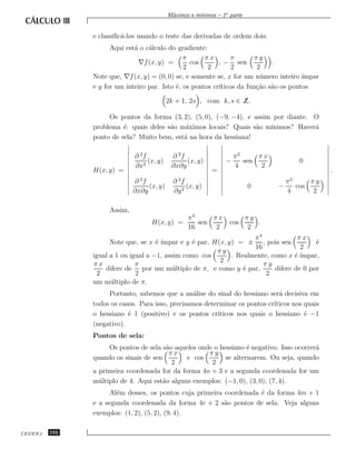 ınimos – 1a parte
                                           M´ximos e m´
                                            a


               e classiﬁc´-los usando o teste das derivadas de ordem dois.
                         a
                     Aqui est´ o c´lculo do gradiente:
                             a    a
                                               π      πx        π      πy
                               ∇f (x, y) =       cos       , − sen           .
                                               2       2        2       2
               Note que, ∇f (x, y) = (0, 0) se, e somente se, x for um n´ mero inteiro ´
                                                                         u             ımpar
               e y for um inteiro par. Isto ´, os pontos cr´
                                            e              ıticos da fun¸˜o s˜o os pontos
                                                                        ca a

                                           2k + 1, 2s , com k, s ∈ ∠
                                                                   Z.

                    Os pontos da forma (3, 2), (5, 0), (−9, −4), e assim por diante. O
               problema ´: quais deles s˜o m´ximos locais? Quais s˜o m´
                         e              a   a                      a    ınimos? Haver´
                                                                                     a
               ponto de sela? Muito bem, est´ na hora da hessiana!
                                            a

                             ∂ 2f           ∂ 2f                    π2     πx
                                  (x, y)         (x, y)         −      sen               0
                             ∂x2            ∂x∂y                    4       2
               H(x, y) =                                   =                                    .
                               2              2                                      2
                             ∂ f             ∂ f                                     π     πy
                                  (x, y)          (x, y)                  0      −     cos
                             ∂x∂y            ∂y 2                                    4      2

                    Assim,
                                                  π4     πx               πy
                                   H(x, y) =         sen          cos        .
                                                  16      2                2
                                                                     π4             πx
                                     e ımpar e y ´ par, H(x, y) = ± , pois sen
                     Note que, se x ´ ´          e                                        ´
                                                                                          e
                                                                     16              2
                                                         πy
               igual a 1 ou igual a −1, assim como cos        . Realmente, como x ´ ´
                                                                                   e ımpar,
                                                          2
               πx             π                                         πy
                   difere de por um m´ ltiplo de π, e como y ´ par,
                                           u                      e         difere de 0 por
                2             2                                          2
               um m´ ltiplo de π.
                     u
                    Portanto, sabemos que a an´lise do sinal do hessiano ser´ decisiva em
                                                  a                           a
               todos os casos. Para isso, precisamos determinar os pontos cr´
                                                                            ıticos nos quais
               o hessiano ´ 1 (positivo) e os pontos cr´
                           e                             ıticos nos quais o hessiano ´ −1
                                                                                       e
               (negativo).
               Pontos de sela:
                     Os pontos de sela s˜o aqueles onde o hessiano ´ negativo. Isso ocorrer´
                                        a                           e                      a
                                         πx           πy
               quando os sinais de sen         e cos        se alternarem. Ou seja, quando
                                          2            2
               a primeira coordenada for da forma 4n + 3 e a segunda coordenada for um
               m´ ltiplo de 4. Aqui est˜o alguns exemplos: (−1, 0), (3, 0), (7, 4).
                 u                     a
                     Al´m desses, os pontos cuja primeira coordenada ´ da forma 4m + 1
                       e                                             e
               e a segunda coordenada da forma 4r + 2 s˜o pontos de sela. Veja alguns
                                                          a
               exemplos: (1, 2), (5, 2), (9, 4).

CEDERJ   192
 